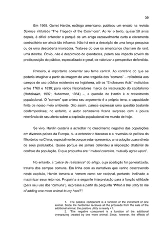 39
Em 1968, Garret Hardin, ecólogo americano, publicou um ensaio na revista
Science intitulado “The Tragedy of the Commons”. Ao ler o texto, quase 50 anos
depois, é difícil entender o porquê de um artigo razoavelmente curto e claramente
contraditório ser ainda tão influente. Não há nele a descrição de uma longa pesquisa
ou de uma descoberta inovadora. Trata-se do que os americanos chamam de rant,
uma diatribe. Óbvio, não é desprovido de qualidades, porém seu impacto advém da
predisposição do público, especializado e geral, de valorizar a perspectiva defendida.
Primeiro, é importante comentar seu tema central. Ao contrário do que se
poderia imaginar a partir da imagem de uma tragédia dos “comuns” – referência aos
campos de uso público existentes na Inglaterra, até os “Enclosures Acts” instituídos
entre 1760 e 1830; para vários historiadores marco da instauração do capitalismo
(Hobsbawn, 1997; Huberman, 1984) –, a questão de Hardin é o crescimento
populacional. O “comum” que anima seu argumento é a própria terra, a capacidade
finita de nosso meio ambiente. Dito assim, parece expressar uma questão bastante
contemporânea; no entanto, o autor certamente ficaria surpreso com a pouca
relevância de seu alerta sobre a explosão populacional no mundo de hoje.
Se vivo, Hardin custaria a acreditar no crescimento negativo das populações
em diversos países da Europa, ou a entender o fracasso e a reversão da política do
filho único na China, especialmente porque esta representou uma adoção quase direta
de seus postulados. Quase porque ele jamais defendeu a imposição ditatorial de
controle da população. O que propunha era: “mutual coercion, mutually agree upon”.
No entanto, a “pièce de résistance” do artigo, cuja aceitação foi generalizada,
tratava dos campos comuns. Em linha com as narrativas que venho descrevendo
neste capítulo, Hardin tomava o homem como ser racional, portanto, inclinado a
maximizar seus retornos. Propunha a seguinte interpretação para a função utilidade
(para seu uso dos “comuns”), expressa a partir da pergunta “What is the utility to me
of adding one more animal to my herd?”:
1. The positive component is a function of the increment of one
animal. Since the herdsman receives all the proceeds from the sale of the
additional animal, the positive utility is nearly +1.
2. “The negative component is a function of the additional
overgrazing created by one more animal. Since, however, the effects of
 