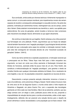 40
overgrazing are shared by all the herdsmen, the negative utility for any
particular decision-making herdsman is only a fraction of -1. (1968, p. 1244).
Sua conclusão, ainda aceita por diversos teóricos e fortemente impregnada no
senso comum: a ruína seria sempre inevitável, pois impedimentos morais não seriam
capazes de reverter a consequente sobrepastagem e exaustão da terra. Se parte dos
pastores, inclinados por sentimentos morais, restringissem seu uso do campo, outros
não o fariam. Estes estariam incrementando seu benefício e, assim, sua aptidão para
sobrevivência. No curso de gerações, seriam levados a tornar-se mais numerosos
pelo mecanismo da seleção natural, eliminando os que agiam eticamente.
Ato contínuo à descrição de sua tragédia, Hardin antecipa uma crítica possível:
sua formulação era uma platitude. Porém, argumentava que as forças da seleção
natural também favoreciam uma “negação psicológica” (psychological denial) advinda
da ilusão de que a educação seria capaz de controlar a motivação racional. Ilusão,
pois esta não conseguiria ser renovada através de uma “inexorável sucessão de
gerações” (ibidem, 1244-5).
Como seu tema central era a explosão populacional, a motivação racional que
o preocupava era ter filhos. Talvez fique mais fácil para o leitor enquadrar seu
argumento, se levar em conta sua crítica veemente à Declaração Universal dos
Diretos do Humanos, assinada então há pouco mais de um ano. Para Hardin, ela
constituía a institucionalização da “negação psicológica”, pois garantia o direito de
constituir família sem qualquer intromissão arbitrária do Estado. Era o receituário de
uma tragédia, a seu ver. As populações cresceriam, esgotando os recursos da terra.
Descontando a sempre presente sedução milenarista, tomemos o homem e
suas circunstâncias, como preconizou Ortega y Gasset. Hardin estava há pouco mais
de vinte anos do fim da Segunda Guerra: o mundo ainda sobre o forte impacto de
Hiroshima e Nagasaki, em plena Guerra Fria, com a expansão das tecnologias
ganhando um ritmo cada vez mais frenético. Não é de se estranhar, portanto, que seu
artigo comece com um elogio a outro, publicado pouco antes do seu, propondo a
impossibilidade de solução técnica para a corrida armamentista, então a todo vapor.
Analogamente, defendia não ser possível uma solução técnica para o desafio de
prover alimentos e outras necessidades a uma população que só fazia crescer. Vale
 