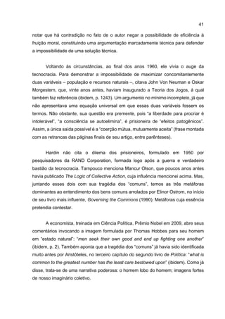 41
notar que há contradição no fato de o autor negar a possibilidade de eficiência à
fruição moral, constituindo uma argumentação marcadamente técnica para defender
a impossibilidade de uma solução técnica.
Voltando às circunstâncias, ao final dos anos 1960, ele vivia o auge da
tecnocracia. Para demonstrar a impossibilidade de maximizar concomitantemente
duas variáveis – população e recursos naturais –, citava John Von Neuman e Oskar
Morgestern, que, vinte anos antes, haviam inaugurado a Teoria dos Jogos, à qual
também faz referência (ibidem, p. 1243). Um argumento no mínimo incompleto, já que
não apresentava uma equação universal em que essas duas variáveis fossem os
termos. Não obstante, sua questão era premente, pois “a liberdade para procriar é
intolerável”, “a consciência se autoelimina”, é prisioneira de “efeitos patogênicos”.
Assim, a única saída possível é a “coerção mútua, mutuamente aceita” (frase montada
com as retrancas das páginas finais de seu artigo, entre parênteses).
Hardin não cita o dilema dos prisioneiros, formulado em 1950 por
pesquisadores da RAND Corporation, formada logo após a guerra e verdadeiro
bastião da tecnocracia. Tampouco menciona Mancur Olson, que poucos anos antes
havia publicado The Logic of Collective Action, cuja influência mencionei acima. Mas,
juntando esses dois com sua tragédia dos “comuns”, temos as três metáforas
dominantes ao entendimento dos bens comuns arrolados por Elinor Ostrom, no início
de seu livro mais influente, Governing the Commons (1990). Metáforas cuja essência
pretendia contestar.
A economista, treinada em Ciência Política, Prêmio Nobel em 2009, abre seus
comentários invocando a imagem formulada por Thomas Hobbes para seu homem
em “estado natural”: “men seek their own good and end up fighting one another”
(ibidem, p. 2). Também aponta que a tragédia dos “comuns” já havia sido identificada
muito antes por Aristóteles, no terceiro capítulo do segundo livro de Política: “what is
common to the greatest number has the least care bestowed upon” (ibidem). Como já
disse, trata-se de uma narrativa poderosa: o homem lobo do homem; imagens fortes
de nosso imaginário coletivo.
 