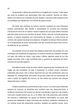 42
Já apresentei o dilema dos prisioneiros e a tragédia dos “comuns”. Cabe agora
dar conta do problema dos oportunistas (free rider problem), descrito por Olson.
Ostrom nos informa ser a intenção do autor desafiar o otimismo então existente entre
os sociólogos que trabalhavam com teorias de grupos sociais.
Ele parte, sem surpresa, do homem racional, orientado por seus interesses
próprios (self-interest). Não desafia a possibilidade do concerto dos interesses
individuais em nome de um coletivo. Aceita a hipótese de uma ação coletiva motivada
pelo bem-estar comum aos membros do grupo. Porém, para ele, somente pequenos
grupos, ou grupos equipados com instrumentos de coerção, ou outras formas de
controle, são capazes de atingir seus objetivos. A tragédia narrada por Olson sustenta-
se na incapacidade de excluir oportunistas, que não contribuíram para o bem comum,
de desfrutar de seu benefício.
Um exemplo comum de nossa vida cotidiana ilustra bem sua posição: em uma
vizinhança com problemas de segurança, os vizinhos reúnem-se e decidem contratar
um vigia: vão cotizar os custos. Logo surge o dilema: algumas casas da rua não
pagam sua parte, mas o vigia contribuirá para o aumento da segurança de todos,
inclusive dos que não pagarem.
O problema reside no fato de o bem coletivo, segurança dos moradores de uma
região, ser não excludente. Ou seja, é impossível, ou inviável, prover o benefício
pretendido pelo grupo, sem o deixar disponível aos que não contribuíram para sua
obtenção. Ou, analogamente, sem excluir os que não cuidam de sua manutenção, tal
como o pastor da tragédia dos comuns, ao não refrear seu consumo dos campos
disponíveis para o coletivo.
O dilema estende-se ao provimento do bem comum: se muitos oportunistas são
capazes de consumir os benefícios sem contribuir para seu desenvolvimento, a
tendência natural será não produzir ou não dar manutenção a esse bem. No entanto,
como bem ressalta Ostrom (op. cit., p. 6), Olson não é tão pessimista, pois entende
ser possível a colaboração em grupos de tamanho intermediário nos quais seja
possível dar visibilidade a ações individuais dos membros, aceitando a eficiência de
um controle social não diretamente coercitivo, baseado em padrões morais, como
 