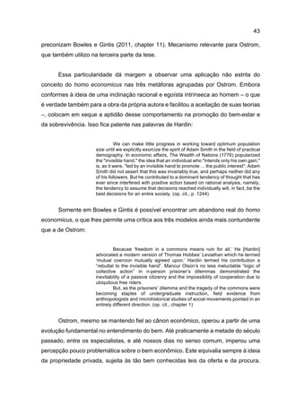 43
preconizam Bowles e Gintis (2011, chapter 11). Mecanismo relevante para Ostrom,
que também utilizo na terceira parte da tese.
Essa particularidade dá margem a observar uma aplicação não estrita do
conceito do homo economicus nas três metáforas agrupadas por Ostrom. Embora
conformes à ideia de uma inclinação racional e egoísta intrínseca ao homem – o que
é verdade também para a obra da própria autora e facilitou a aceitação de suas teorias
–, colocam em xeque a aptidão desse comportamento na promoção do bem-estar e
da sobrevivência. Isso fica patente nas palavras de Hardin:
We can make little progress in working toward optimum population
size until we explicitly exorcize the spirit of Adam Smith in the field of practical
demography. In economic affairs, The Wealth of Nations (1776) popularized
the "invisible hand," the idea that an individual who "intends only his own gain,"
is, as it were, "led by an invisible hand to promote ... the public interest". Adam
Smith did not assert that this was invariably true, and perhaps neither did any
of his followers. But he contributed to a dominant tendency of thought that has
ever since interfered with positive action based on rational analysis, namely,
the tendency to assume that decisions reached individually will, in fact, be the
best decisions for an entire society. (op. cit., p. 1244)
Somente em Bowles e Gintis é possível encontrar um abandono real do homo
economicus, o que lhes permite uma crítica aos três modelos ainda mais contundente
que a de Ostrom:
Because ‘freedom in a commons means ruin for all,’ He [Hardin]
advocated a modern version of Thomas Hobbes’ Leviathan which he termed
‘mutual coercion mutually agreed upon.’ Hardin termed his contribution a
“rebuttal to the invisible hand”. Mancur Olson’s no less ineluctable “logic of
collective action” in n-person prisoner’s dilemmas demonstrated the
inevitability of a passive citizenry and the impossibility of cooperation due to
ubiquitous free riders.
But, as the prisoners’ dilemma and the tragedy of the commons were
becoming staples of undergraduate instruction, field evidence from
anthropologists and microhistorical studies of social movements pointed in an
entirely different direction. (op. cit., chapter 1)
Ostrom, mesmo se mantendo fiel ao cânon econômico, operou a partir de uma
evolução fundamental no entendimento do bem. Até praticamente a metade do século
passado, entre os especialistas, e até nossos dias no senso comum, imperou uma
percepção pouco problemática sobre o bem econômico. Este equivalia sempre à ideia
da propriedade privada, sujeita às tão bem conhecidas leis da oferta e da procura.
 