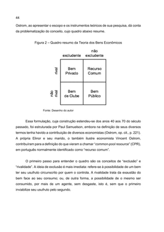 44
Ostrom, ao apresentar o escopo e os instrumentos teóricos de sua pesquisa, dá conta
da problematização do conceito, cujo quadro abaixo resume.
Figura 2 – Quadro resumo da Teoria dos Bens Econômicos
Fonte: Desenho do autor
Essa formulação, cuja construção estendeu-se dos anos 40 aos 70 do século
passado, foi estruturada por Paul Samuelson, embora na definição de seus diversos
termos tenha havido a contribuição de diversos economistas (Ostrom, op. cit., p. 221).
A própria Elinor e seu marido, o também ilustre economista Vincent Ostrom,
contribuíram para a definição do que vieram a chamar “common-pool resource” (CPR),
em português normalmente identificado como “recurso comum”.
O primeiro passo para entender o quadro são os conceitos de “exclusão” e
“rivalidade”. A ideia de exclusão é mais imediata: refere-se à possibilidade de um bem
ter seu usufruto circunscrito por quem o controla. A rivalidade trata da exaustão do
bem face ao seu consumo; ou, de outra forma, a possibilidade de o mesmo ser
consumido, por mais de um agente, sem desgaste, isto é, sem que o primeiro
inviabilize seu usufruto pelo segundo.
 