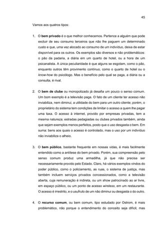 45
Vamos aos quatros tipos:
1. O bem privado é o que melhor conhecemos. Pertence a alguém que pode
excluir de seu consumo terceiros que não lhe paguem um determinado
custo e que, uma vez alocado ao consumo de um indivíduo, deixa de estar
disponível para os outros. Os exemplos são diversos e não problemáticos:
o pão da padaria, a diária em um quarto de hotel, ou a hora de um
psicanalista. A única peculiaridade é que alguns se esgotam, como o pão,
enquanto outros têm provimento contínuo, como o quarto de hotel ou o
know-how do psicólogo. Mas o benefício pelo qual se paga, a diária ou a
consulta, é rival.
2. O bem de clube ou monopolizado já desafia um pouco o senso comum.
Um bom exemplo é a televisão paga. O fato de um cliente ter acesso não
inviabiliza, nem diminui, a utilidade do bem para um outro cliente; porém, o
proprietário do sistema tem condições de limitar o acesso a quem lhe pagar
uma taxa. O acesso à internet, provido por empresas privadas, tem a
mesma natureza; estradas pedagiadas ou clubes privados também, ainda
que sejam exemplos menos perfeitos, posto que o uso desgasta o bem. Em
suma: bens aos quais o acesso é controlado, mas o uso por um indivíduo
não inviabiliza o alheio.
3. O bem público, bastante frequente em nossas vidas, é mais facilmente
entendido como a antítese do bem privado. Porém, sua compreensão pelo
senso comum produz uma armadilha, já que não precisa ser
necessariamente provido pelo Estado. Claro, há vários exemplos vindos do
poder público, como o policiamento, as ruas, o sistema de justiça, mas
também incluem serviços privados concessionados, como a televisão
aberta, cuja remuneração é indireta, ou um show patrocinado ao ar livre,
em espaço público, ou um ponto de acesso wireless, em um restaurante.
O acesso é irrestrito, e o usufruto de um não diminui ou desgasta o do outro.
4. O recurso comum, ou bem comum, tipo estudado por Ostrom, é mais
problemático, não porque o entendimento do conceito seja difícil, mas
 