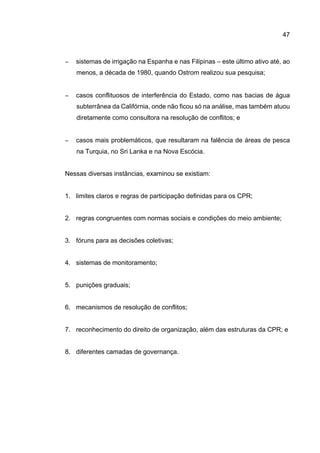 47
− sistemas de irrigação na Espanha e nas Filipinas – este último ativo até, ao
menos, a década de 1980, quando Ostrom realizou sua pesquisa;
− casos conflituosos de interferência do Estado, como nas bacias de água
subterrânea da Califórnia, onde não ficou só na análise, mas também atuou
diretamente como consultora na resolução de conflitos; e
− casos mais problemáticos, que resultaram na falência de áreas de pesca
na Turquia, no Sri Lanka e na Nova Escócia.
Nessas diversas instâncias, examinou se existiam:
1. limites claros e regras de participação definidas para os CPR;
2. regras congruentes com normas sociais e condições do meio ambiente;
3. fóruns para as decisões coletivas;
4. sistemas de monitoramento;
5. punições graduais;
6. mecanismos de resolução de conflitos;
7. reconhecimento do direito de organização, além das estruturas da CPR; e
8. diferentes camadas de governança.
 