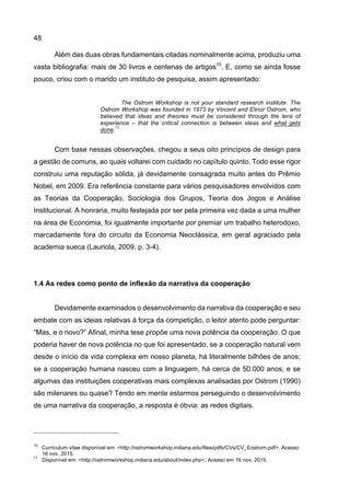 48
Além das duas obras fundamentais citadas nominalmente acima, produziu uma
vasta bibliografia: mais de 30 livros e centenas de artigos10
. E, como se ainda fosse
pouco, criou com o marido um instituto de pesquisa, assim apresentado:
The Ostrom Workshop is not your standard research institute. The
Ostrom Workshop was founded in 1973 by Vincent and Elinor Ostrom, who
believed that ideas and theories must be considered through the lens of
experience – that the critical connection is between ideas and what gets
done.
11
Com base nessas observações, chegou a seus oito princípios de design para
a gestão de comuns, ao quais voltarei com cuidado no capítulo quinto. Todo esse rigor
construiu uma reputação sólida, já devidamente consagrada muito antes do Prêmio
Nobel, em 2009. Era referência constante para vários pesquisadores envolvidos com
as Teorias da Cooperação, Sociologia dos Grupos, Teoria dos Jogos e Análise
Institucional. A honraria, muito festejada por ser pela primeira vez dada a uma mulher
na área de Economia, foi igualmente importante por premiar um trabalho heterodoxo,
marcadamente fora do circuito da Economia Neoclássica, em geral agraciado pela
academia sueca (Lauriola, 2009, p. 3-4).
1.4 As redes como ponto de inflexão da narrativa da cooperação
Devidamente examinados o desenvolvimento da narrativa da cooperação e seu
embate com as ideias relativas à força da competição, o leitor atento pode perguntar:
“Mas, e o novo?” Afinal, minha tese propõe uma nova potência da cooperação. O que
poderia haver de nova potência no que foi apresentado, se a cooperação natural vem
desde o início da vida complexa em nosso planeta, há literalmente bilhões de anos;
se a cooperação humana nasceu com a linguagem, há cerca de 50.000 anos; e se
algumas das instituições cooperativas mais complexas analisadas por Ostrom (1990)
são milenares ou quase? Tendo em mente estarmos perseguindo o desenvolvimento
de uma narrativa da cooperação, a resposta é óbvia: as redes digitais.
10
Curriculum vitae disponível em: <http://ostromworkshop.indiana.edu/files/pdfs/CVs/CV_Eostrom.pdf>. Acesso
16 nov. 2015.
11
Disponível em: <http://ostromworkshop.indiana.edu/about/index.php>. Acesso em 16 nov. 2015.
 
