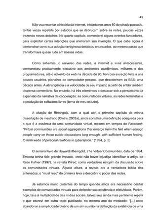 49
Não vou recontar a história da internet, iniciada nos anos 60 do século passado,
tantas vezes repetida por estudos que se debruçam sobre as redes, poucas vezes
trazendo novos detalhes. No quarto capítulo, comentarei alguns eventos fundadores,
para explicitar certas intenções que animaram sua invenção. O que cabe agora é
demonstrar como sua adoção vertiginosa deslocou enunciados, ao mesmo passo que
transformava quase tudo em nossas vidas.
Como sabemos, o universo das redes, a internet e suas antecessoras,
permaneceu praticamente exclusivo aos ambientes acadêmicos, militares e dos
programadores, até o advento da web na década de 90, honrosa exceção feita a uns
poucos usuários, pioneiros do computador pessoal, que descobriram as BBS, uma
década antes. A abrangência e a velocidade de seu impacto a partir de então também
dispensa comentário. No entanto, há três elementos a destacar sob a perspectiva da
expansão da narrativa da cooperação: as comunidades virtuais, as redes terroristas e
a produção de softwares livres (tema de meu estudo).
A citação de Rheingold, com a qual abri o primeiro capítulo de minha
dissertação de mestrado (Cintra, 2003a), ainda constitui uma definição adequada para
o que é a essência de uma comunidade virtual, mesmo em tempos de Facebook:
“Virtual communities are social aggregations that emerge from the Net when enough
people carry on those public discussions long enough, with sufficient human feeling,
to form webs of personal relations in cyberspace.” (1994, p. 5)
O seminal livro de Howard Rheingold, The Virtual Communities, data de 1994.
Embora tenha tido grande impacto, creio não haver injustiça identificar o artigo de
Katie Hafner (1997), na revista Wired, como verdadeiro estopim da discussão sobre
as comunidades virtuais. Àquela altura, a revista era a verdadeira bíblia dos
antenados, o “must read” da primeira leva a descobrir o poder das redes.
Já estamos muito distantes do tempo quando ainda era necessário desfiar
exemplos de comunidades virtuais para defender sua existência e efetividade. Porém,
hoje, face à multiplicidade das mídias sociais, talvez seja ainda mais pertinente repetir
o que escrevi em outro texto publicado, no mesmo ano do mestrado: “[...] cabe
abandonar a simplicidade binário de um sim ou não na definição da existência de uma
 