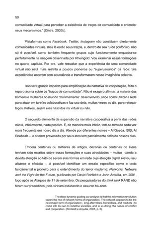 50
comunidade virtual para perceber a existência de traços de comunidade e entender
seus mecanismos.” (Cintra, 2003b).
Plataformas como Facebook, Twitter, Instagram não constituem diretamente
comunidades virtuais, mas lá estão seus traços, e, dentro de seu ruído polifônico, não
só é possível, como também frequente grupos cujo funcionamento enquadra-se
perfeitamente na imagem desenhada por Rheingold. Vou examinar essas formações
no quarto capítulo. Por ora, vale ressaltar que a experiência de uma comunidade
virtual não está mais restrita a poucos pioneiros ou “superusuários” da rede: tais
experiências ocorrem com abundância e transformaram nosso imaginário coletivo.
Isso teve grande impacto para amplificação da narrativa da cooperação, feito o
reparo acima sobre os “traços de comunidade”. Não é exagero afirmar: a maioria dos
homens e mulheres no mundo “minimamente” desenvolvido, sabe como utilizar a rede
para atuar em tarefas colaborativas e faz uso dela, muitas vezes ao dia, para reforçar
laços afetivos, sejam eles nascidos no virtual ou não.
O segundo elemento da expansão da narrativa cooperativa a partir das redes
não é, infelizmente, nada positivo. E, de maneira mais infeliz, tem-se tornado cada vez
mais frequente em nosso dia a dia. Atende por diferentes nomes – Al Qaeda, ISIS, Al
Shabaab –, e o terror provocado por seus atos tem parcialmente definido nossos dias.
Embora centenas ou milhares de artigos, dezenas ou centenas de livros
tenham sido escritos sobre essas formações e suas atrocidades – muitos dando a
devida atenção ao fato de serem elas formas em rede cuja atuação digital elevou seu
alcance e eficácia –, é possível identificar um ensaio específico como o texto
fundamental e pioneiro para o entendimento do terror moderno: Networks, Netwars
and the Fight for the Future, publicado por David Ronfeldt e John Arquilla, em 2001,
logo após os Ataques de 11 de setembro. Os pesquisadores do think tank RAND não
foram surpreendidos, pois vinham estudando o assunto há anos:
The deep dynamic guiding our analysis is that the information revolution
favors the rise of network forms of organization. The network appears to be the
next major form of organization - long after tribes, hierarchies, and markets - to
come into its own to redefine societies, and in so doing, the nature of conflict
and cooperation. (Ronfeldt e Arquilla, 2001, p. 2).
 