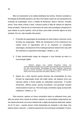 52
Não irei empreender uma análise detalhada dos termos. Embora considere a
formulação de Ronfeldt operativa, ela não é formulada a partir de uma perspectiva da
evolução da cooperação, como o modelo de Richerson, Boyd e Henrich, revisado
acima. Teria várias críticas a fazer, inclusive quanto à falta de clareza em algumas
linhas da tabela. Trata-se de um instrumento de matiz mais sociológica, perspectiva à
qual voltarei no quinto capítulo, como já disse, para então comentar alguns de seus
achados. Por ora, vale ressaltar três pontos:
1. O formato de organização da sociedade em rede implica e favorece novos
formatos de cooperação: “While the development of the institutional and
market forms of organization led to an emphasis on competitive
advantages, development of the multiorganizational network form may shift
the emphasis to cooperative advantages.” (ibidem, p. 33)
2. O fator transformador capaz de inaugurar o novo formato da rede é a
comunicação digital:
Network designs have existed throughout history, but
multiorganizational designs are now able to gain strength and mature because
the new communications Technologies let small, scattered, autonomous
groups to consult, coordinate, and act jointly across greater distances and
across more issue areas than ever before. (ibidem, p. 16-7)
3. Apesar de o autor apontar quanto diversas das propriedades do novo
formato de organização ainda não estão claras, ele destaca como sua
natureza aberta e fluída desafia as instituições tradicionais: “It erodes
hierarchies, diffuses power, ignores boundaries, and generally compels
closed systems to open up. This hurts large, centralized, aging, bureaucratic
institutions.” (ibidem, p. 13)
Para encerrar, apenas um breve comentário sobre os softwares livres, pois,
além de serem tema central do próximo capítulo, as comunidades responsáveis por
seu desenvolvimento e por seus métodos são o objeto de pesquisa desta tese: apesar
de há 12 anos – quando escrevi minha dissertação de mestrado e não disse uma
palavra sobre o assunto – o sistema operacional Linux já tivesse completado 10 anos,
 