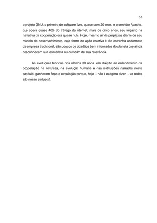 53
o projeto GNU, o primeiro de software livre, quase com 20 anos, e o servidor Apache,
que opera quase 40% do tráfego da internet, mais de cinco anos, seu impacto na
narrativa da cooperação era quase nulo. Hoje, mesmo ainda perplexos diante de seu
modelo de desenvolvimento, cuja forma de ação coletiva é tão estranha ao formato
da empresa tradicional, são poucos os cidadãos bem informados do planeta que ainda
desconhecem sua existência ou duvidam de sua relevância.
As evoluções teóricas dos últimos 30 anos, em direção ao entendimento da
cooperação na natureza, na evolução humana e nas instituições narradas neste
capítulo, ganharam força e circulação porque, hoje – não é exagero dizer –, as redes
são nosso zeitgeist.
 