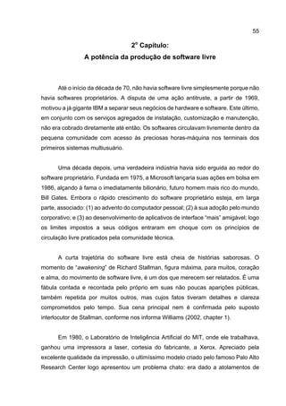 55
2o
Capítulo:
A potência da produção de software livre
Até o início da década de 70, não havia software livre simplesmente porque não
havia softwares proprietários. A disputa de uma ação antitruste, a partir de 1969,
motivou a já gigante IBM a separar seus negócios de hardware e software. Este último,
em conjunto com os serviços agregados de instalação, customização e manutenção,
não era cobrado diretamente até então. Os softwares circulavam livremente dentro da
pequena comunidade com acesso às preciosas horas-máquina nos terminais dos
primeiros sistemas multiusuário.
Uma década depois, uma verdadeira indústria havia sido erguida ao redor do
software proprietário. Fundada em 1975, a Microsoft lançaria suas ações em bolsa em
1986, alçando à fama o imediatamente bilionário, futuro homem mais rico do mundo,
Bill Gates. Embora o rápido crescimento do software proprietário esteja, em larga
parte, associado: (1) ao advento do computador pessoal; (2) à sua adoção pelo mundo
corporativo; e (3) ao desenvolvimento de aplicativos de interface “mais” amigável; logo
os limites impostos a seus códigos entraram em choque com os princípios de
circulação livre praticados pela comunidade técnica.
A curta trajetória do software livre está cheia de histórias saborosas. O
momento de “awakening” de Richard Stallman, figura máxima, para muitos, coração
e alma, do movimento de software livre, é um dos que merecem ser relatados. É uma
fábula contada e recontada pelo próprio em suas não poucas aparições públicas,
também repetida por muitos outros, mas cujos fatos tiveram detalhes e clareza
comprometidos pelo tempo. Sua cena principal nem é confirmada pelo suposto
interlocutor de Stallman, conforme nos informa Williams (2002, chapter 1).
Em 1980, o Laboratório de Inteligência Artificial do MIT, onde ele trabalhava,
ganhou uma impressora a laser, cortesia do fabricante, a Xerox. Apreciado pela
excelente qualidade da impressão, o ultimíssimo modelo criado pelo famoso Palo Alto
Research Center logo apresentou um problema chato: era dado a atolamentos de
 