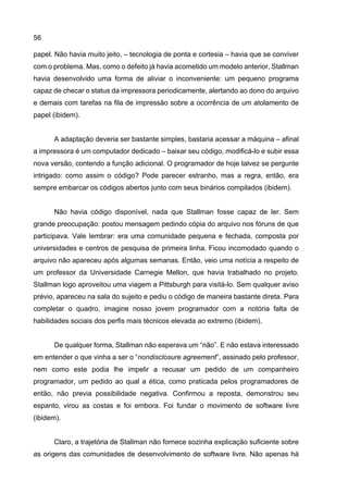 56
papel. Não havia muito jeito, – tecnologia de ponta e cortesia – havia que se conviver
com o problema. Mas, como o defeito já havia acometido um modelo anterior, Stallman
havia desenvolvido uma forma de aliviar o inconveniente: um pequeno programa
capaz de checar o status da impressora periodicamente, alertando ao dono do arquivo
e demais com tarefas na fila de impressão sobre a ocorrência de um atolamento de
papel (ibidem).
A adaptação deveria ser bastante simples, bastaria acessar a máquina – afinal
a impressora é um computador dedicado – baixar seu código, modificá-lo e subir essa
nova versão, contendo a função adicional. O programador de hoje talvez se pergunte
intrigado: como assim o código? Pode parecer estranho, mas a regra, então, era
sempre embarcar os códigos abertos junto com seus binários compilados (ibidem).
Não havia código disponível, nada que Stallman fosse capaz de ler. Sem
grande preocupação: postou mensagem pedindo cópia do arquivo nos fóruns de que
participava. Vale lembrar: era uma comunidade pequena e fechada, composta por
universidades e centros de pesquisa de primeira linha. Ficou incomodado quando o
arquivo não apareceu após algumas semanas. Então, veio uma notícia a respeito de
um professor da Universidade Carnegie Mellon, que havia trabalhado no projeto.
Stallman logo aproveitou uma viagem a Pittsburgh para visitá-lo. Sem qualquer aviso
prévio, apareceu na sala do sujeito e pediu o código de maneira bastante direta. Para
completar o quadro, imagine nosso jovem programador com a notória falta de
habilidades sociais dos perfis mais técnicos elevada ao extremo (ibidem).
De qualquer forma, Stallman não esperava um “não”. E não estava interessado
em entender o que vinha a ser o “nondisclosure agreement”, assinado pelo professor,
nem como este podia lhe impelir a recusar um pedido de um companheiro
programador, um pedido ao qual a ética, como praticada pelos programadores de
então, não previa possibilidade negativa. Confirmou a reposta, demonstrou seu
espanto, virou as costas e foi embora. Foi fundar o movimento de software livre
(ibidem).
Claro, a trajetória de Stallman não fornece sozinha explicação suficiente sobre
as origens das comunidades de desenvolvimento de software livre. Não apenas há
 