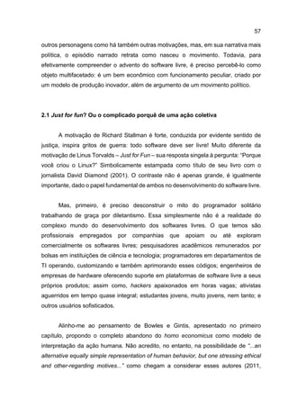 57
outros personagens como há também outras motivações, mas, em sua narrativa mais
política, o episódio narrado retrata como nasceu o movimento. Todavia, para
efetivamente compreender o advento do software livre, é preciso percebê-lo como
objeto multifacetado: é um bem econômico com funcionamento peculiar, criado por
um modelo de produção inovador, além de argumento de um movimento político.
2.1 Just for fun? Ou o complicado porquê de uma ação coletiva
A motivação de Richard Stallman é forte, conduzida por evidente sentido de
justiça, inspira gritos de guerra: todo software deve ser livre! Muito diferente da
motivação de Linus Torvalds – Just for Fun – sua resposta singela à pergunta: “Porque
você criou o Linux?” Simbolicamente estampada como título de seu livro com o
jornalista David Diamond (2001). O contraste não é apenas grande, é igualmente
importante, dado o papel fundamental de ambos no desenvolvimento do software livre.
Mas, primeiro, é preciso desconstruir o mito do programador solitário
trabalhando de graça por diletantismo. Essa simplesmente não é a realidade do
complexo mundo do desenvolvimento dos softwares livres. O que temos são
profissionais empregados por companhias que apoiam ou até exploram
comercialmente os softwares livres; pesquisadores acadêmicos remunerados por
bolsas em instituições de ciência e tecnologia; programadores em departamentos de
TI operando, customizando e também aprimorando esses códigos; engenheiros de
empresas de hardware oferecendo suporte em plataformas de software livre a seus
próprios produtos; assim como, hackers apaixonados em horas vagas; ativistas
aguerridos em tempo quase integral; estudantes jovens, muito jovens, nem tanto; e
outros usuários sofisticados.
Alinho-me ao pensamento de Bowles e Gintis, apresentado no primeiro
capítulo, propondo o completo abandono do homo economicus como modelo de
interpretação da ação humana. Não acredito, no entanto, na possibilidade de “...an
alternative equally simple representation of human behavior, but one stressing ethical
and other-regarding motives...” como chegam a considerar esses autores (2011,
 