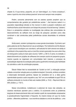 58
chapter 3). O que temos, proponho, em um “demi-blague”, é o “homo complexus”,
sobre o qual há uma única certeza possível: tornar-se-á sempre mais complexo.
Porém, concordo plenamente com os autores quando propõem que os
comportamentos são guiados por preferências sociais “...that become salient in a
population depend[ing] critically on the manner in which a people’s institutions and
livelihood frame social interactions and shape the process of social learning.” (ibidem).
Essa é a perspectiva adotada na investigação das práticas das comunidades de
desenvolvimento de software livre ao longo da pesquisa: perceber como elas
constroem e são construídas pelas preferências sociais decantadas no ambiente
coletivo.
Ainda assim, existem contrapontos a essa grande diversidade. O primeiro vem
pelas palavras de Eric Raymond em seu já antológico The Cathedral and the Bazaar:
“...open-source developers are volunteers, self-selected for both interest and ability to
contribute to the projects they work on (and this remains generally true even when they
are being paid a salary to hack open source.)” (2001, p. 56-7). E como, na verdade, o
desenvolvimento em projetos de softwares livre sempre ocorre em pequenos grupos,
mesmo quando se organizam em comunidades bem maiores, o processo de
autosseleção depende da aceitação pelos pares igualmente orientada pela habilidade
do voluntário e valor da contribuição proposta.
Steven Weber fala na necessidade de “scratch an itch”, a motivação sempre
voltada a encontrar solução para um problema tangível. Concordo, embora considere
a observação demasiado genérica. Apesar de verdadeira em si, a ideia ganha
operatividade quando o autor enquadra o seu “itch” em uma realidade na qual 75% do
software produzido no mundo é feito sob medida (2004, p. 74-5) – Raymond fala em
95% (ibidem, p. 116-7).
Nessa circunstância, multiplica-se o potencial de reuso das soluções, as
coceiras individuais apontam para o coletivo. O cruzamento entre os problemas
tangíveis do desenvolvimento feito sob medida a partir de necessidades empresarias
é paradoxalmente fragmentado e frequente. Ao mesmo tempo em que há muitos
pontos – diferentes problemas – sua ocorrência obedece a uma lei de potência – uma
 