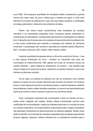 59
curva ABC. Uma pequena quantidade de situações-modelo corresponde à grande
maioria dos casos reais. Se isso é válido para a indústria em geral, é muito mais
relevante no universo do software livre, pois, sob suas regras e práticas, a reutilização
de código potencializa o tratamento de problemas similares.
Porém, até mesmo essas características mais constantes da condição
voluntária e da necessidade pragmática ficam complexas quando entendidas no
variado leque de intensidade e complexidade das possíveis contribuições ao software
livre. O desenho das fronteiras das comunidades de desenvolvimento de software livre
é outro ponto fundamental para entender a motivação dos milhares de indivíduos
envolvidos. A participação dos usuários é apontada por diversos autores (Raymond,
2001; Torvalds e Diamond, 2001; Weber, 2004; Wiliams, 2002).
A grande quantidade de pessoas ativas no fórum de usuários do Ubuntu – hoje
a mais popular distribuição de Linux – constitui um importante ativo para sua
comunidade de desenvolvimento. Não apenas por conta do excelente serviço de
suporte oferecido – parte integral da “experiência” do produto – mas também pela
imensa máquina de testes que produz, colocando os pacotes lançados à prova em
milhões de diferentes cenários.
Via de regra, os usuários de software livre não se comportam como clientes
passivos à espera de uma solução oferecida pelo provedor do produto. Em diversos
fóruns, é mais frequente encontrar uma atitude proativa: usuários dispostos a detalhar
seus problemas, testar e relatar soluções propostas, e a resumir seu aprendizado para
outros que venham a achar o post por conta de uma ocorrência similar.
Outro contingente importante das contribuições é feito de maneira ad hoc e
acaba sendo integrado aos códigos. Muitas dessas contribuições ocorrem para
modificação de funcionalidades, criação de utilidades adicionais ou correção de erros
em cenários específicos. Os programadores responsáveis pelos códigos submetidos
não participam diretamente do desenvolvimento do software adaptado. Muitas vezes
estão envolvidos na construção de soluções proprietárias para situações operacionais
de seus negócios. Apreciam, utilizam software livre, e a decisão de contribuir para o
 