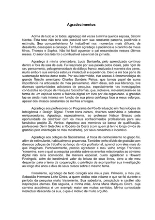 Agradecimentos
Acima de tudo e de todos, agradeço mil vezes à minha querida esposa, Satomi
Nanba. Esta tese não teria sido possível sem sua constante parceria, paciência e
estímulo. Seu companheirismo foi inabalável nos momentos mais difíceis, de
desalento, desespero e cansaço. Também agradeço a paciência e o carinho de meus
filhos, Thomas e Sophia. Não foi fácil aguentar o pai ensandecido nesses últimos
meses. O amor dos três foi o combustível essencial da jornada.
Agradeço à minha orientadora, Lucia Santaella, pelo aprendizado contínuo
dentro e fora da sala de aula. Fui inspirado por sua paixão pelos ideais, pelo rigor de
seu pensamento, pela generosidade do diálogo franco, realizado à maneira dos pares,
muito embora sua elevada estatura intelectual e experiência. Devo a ela boa parte da
sustentação teórica deste texto. Por seu intermédio, tive acesso à fenomenologia do
grande filósofo americano Charles Sanders Peirce, que tomou papel de suma
importância na articulação de meu pensamento. Além disso, sob sua liderança, tive
diversas oportunidades adicionais de pesquisa, especialmente nas investigações
conduzidas no Grupo de Pesquisa Sociotramas, que, inclusive, materializaram-se na
forma de um capítulo sobre a fluência digital em livro por ela organizado. A gratidão
faz-se ainda mais intensa em função de sua plena confiança face a meus esforços,
apesar dos atrasos constantes de minhas entregas.
Agradeço aos professores do Programa de Pós-Graduação em Tecnologias da
Inteligência e Design Digital. Foram bons cursos, diversos seminários e palestras
enriquecedoras. Agradeço, especialmente, ao professor Nelson Brissac pela
oportunidade de contribuir com os meus conhecimentos profissionais para seu
fantástico projeto ZL Vórtice. Agradeço aos membros da banca de qualificação,
professores Demi Getschko e Rogério da Costa (com quem já tenho longa dívida de
gratidão pela orientação de meu mestrado), por seus conselhos e incentivo.
Agradeço aos colegas do Sociotramas. A troca de conhecimento no grupo foi,
além de estimulante, habitualmente prazerosa. Também tenho dívida de gratidão com
diversos colegas de trabalho ao longo da vida profissional, aprendi com eles mais do
que imaginam. Particularmente, preciso agradecer a meu velho amigo Francisco
Yonamine, sem o qual a pesquisa paralela sobre os eventos relacionados ao ativismo
digital não teria acontecido. De maneira especial, quero agradecer a Howard
Rheingold, além do inestimável valor da leitura de seus livros, devo a ele meu
despertar para o tema da cooperação, o privilégio de acompanhar sua investigação
ao longo dos anos e dois de seus cursos sobre o mesmo tema.
Finalmente, agradeço de todo coração aos meus pais. Primeiro, a meu pai,
Sebastião Hermano Leite Cintra, a quem dedico este volume e que se foi durante o
período da pesquisa muito tristemente. Sua sabedoria, perspicácia e caráter são
inspirações eternas. Em seguida, a minha mãe, Anna Maria Marques Cintra, cuja
carreira acadêmica é um exemplo maior em muitos sentidos. Minha curiosidade
intelectual descende da sua, o que é motivo de muito orgulho.
 