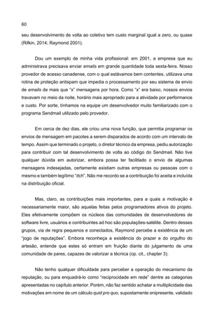60
seu desenvolvimento de volta ao coletivo tem custo marginal igual a zero, ou quase
(Rifkin, 2014; Raymond 2001).
Dou um exemplo de minha vida profissional: em 2001, a empresa que eu
administrava precisava enviar emails em grande quantidade toda sexta-feira. Nosso
provedor de acesso canadense, com o qual estávamos bem contentes, utilizava uma
rotina de proteção antispam que impedia o processamento por seu sistema de envio
de emails de mais que “x” mensagens por hora. Como “x” era baixo, nossos envios
travavam no meio da noite, horário mais apropriado para a atividade por performance
e custo. Por sorte, tínhamos na equipe um desenvolvedor muito familiarizado com o
programa Sendmail utilizado pelo provedor.
Em cerca de dez dias, ele criou uma nova função, que permitia programar os
envios de mensagem em pacotes a serem disparados de acordo com um intervalo de
tempo. Assim que terminado o projeto, o diretor técnico da empresa, pediu autorização
para contribuir com tal desenvolvimento de volta ao código do Sendmail. Não tive
qualquer dúvida em autorizar, embora possa ter facilitado o envio de algumas
mensagens indesejadas, certamente existiam outras empresas ou pessoas com o
mesmo e também legítimo “itch”. Não me recordo se a contribuição foi aceita e incluída
na distribuição oficial.
Mas, claro, as contribuições mais importantes, para a quais a motivação é
necessariamente maior, são aquelas feitas pelos programadores ativos do projeto.
Eles efetivamente compõem os núcleos das comunidades de desenvolvedores de
software livre, usuários e contribuintes ad hoc são populações-satélite. Dentro desses
grupos, via de regra pequenos e conectados, Raymond percebe a existência de um
“jogo de reputações”. Embora reconheça a existência do prazer e do orgulho do
artesão, entende que estes só entram em fruição diante do julgamento de uma
comunidade de pares, capazes de valorizar a técnica (op. cit., chapter 3).
Não tenho qualquer dificuldade para perceber a operação do mecanismo da
reputação, ou para enquadrá-lo como “reciprocidade em rede” dentre as categorias
apresentadas no capítulo anterior. Porém, não faz sentido achatar a multiplicidade das
motivações em nome de um cálculo quid pro quo, supostamente onipresente, validado
 