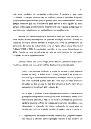 61
pelo apelo ontológico da perspectiva evolucionista. A verdade é que muitos
contribuem porque precisam resolver um problema; porque é divertido e instigante;
porque querem aprender mais; porque querem testar seus conhecimentos; também
porque entendem que seu conhecimento pode ser útil a mais alguém; ou ainda
porque, certas vezes, o custo marginal de contribuir é nulo ou quase; e até porque são
eventualmente motivados por um ideal político ao compartilhamento.
Além de não concordar com uma dominância da reciprocidade, discordo com
mais força da subsequente negação de qualquer motivação altruística. É o que faz
Weber ao associar a ideia do altruísmo à imagem, que, como ele, acredito deva ser
combatida, do mundo do software livre como um “game of fun among like-minded
hobbyist” (2004, p. 130). A associação é indevida – já hoje menos frequente que em
2004. Resulta de uma simplificação, da falta de entendimento de um quadro
complexo, em especial pela imprensa.
Além de partir de uma conexão frágil, Weber dá duas justificativas diretas ainda
mais fracas contra uma possível prevalência do altruísmo como motivação:
1. Indica, como primeira evidência, a prática de sempre nomear todos os
autores do código e atribuir suas contribuições específicas, como se a
busca de algum reconhecimento invalidasse a intenção altruísta, no que faz
coro com Raymond quando este diz: “One may call their motivation
‘altruistic’, but this ignores the fact that altruism is itself a form of ego
satisfaction for the altruist” (2001, chapter 2).
Via de regra, o altruísmo é entendido pelos economistas como uma ação
que implica custo para si e benefício para outro. A construção de reputação
não invalida o altruísmo, a não ser por meio de um raciocínio que invalida
o próprio altruísmo ao final. Na verdade, como veremos mais abaixo, essa
interpretação é prisioneira da origem protestante de nossa ética do
trabalho, dito de forma simplista: trabalho não pode combinar com prazer.
2. O segundo ponto de Weber escancara o conflito: sua “pragmatic reason”
para recusar o altruísmo como explicação relevante é este envolver um
 