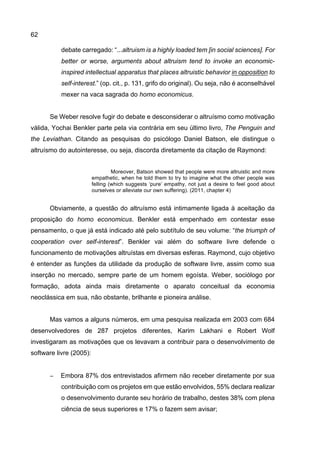 62
debate carregado: “...altruism is a highly loaded tem [in social sciences]. For
better or worse, arguments about altruism tend to invoke an economic-
inspired intellectual apparatus that places altruistic behavior in opposition to
self-interest.” (op. cit., p. 131, grifo do original). Ou seja, não é aconselhável
mexer na vaca sagrada do homo economicus.
Se Weber resolve fugir do debate e desconsiderar o altruísmo como motivação
válida, Yochai Benkler parte pela via contrária em seu último livro, The Penguin and
the Leviathan. Citando as pesquisas do psicólogo Daniel Batson, ele distingue o
altruísmo do autointeresse, ou seja, discorda diretamente da citação de Raymond:
Moreover, Batson showed that people were more altruistic and more
empathetic, when he told them to try to imagine what the other people was
felling (which suggests ‘pure’ empathy, not just a desire to feel good about
ourselves or alleviate our own suffering). (2011, chapter 4)
Obviamente, a questão do altruísmo está intimamente ligada à aceitação da
proposição do homo economicus. Benkler está empenhado em contestar esse
pensamento, o que já está indicado até pelo subtítulo de seu volume: “the triumph of
cooperation over self-interest”. Benkler vai além do software livre defende o
funcionamento de motivações altruístas em diversas esferas. Raymond, cujo objetivo
é entender as funções da utilidade da produção de software livre, assim como sua
inserção no mercado, sempre parte de um homem egoísta. Weber, sociólogo por
formação, adota ainda mais diretamente o aparato conceitual da economia
neoclássica em sua, não obstante, brilhante e pioneira análise.
Mas vamos a alguns números, em uma pesquisa realizada em 2003 com 684
desenvolvedores de 287 projetos diferentes, Karim Lakhani e Robert Wolf
investigaram as motivações que os levavam a contribuir para o desenvolvimento de
software livre (2005):
− Embora 87% dos entrevistados afirmem não receber diretamente por sua
contribuição com os projetos em que estão envolvidos, 55% declara realizar
o desenvolvimento durante seu horário de trabalho, destes 38% com plena
ciência de seus superiores e 17% o fazem sem avisar;
 