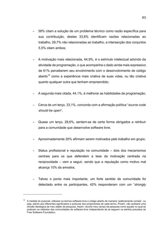 63
− 58% citam a solução de um problema técnico como razão específica para
sua contribuição, destes 33,8% identificam razões relacionadas ao
trabalho, 29,7% não relacionadas ao trabalho, a intersecção dos conjuntos
5,5% citam ambos;
− A motivação mais relacionada, 44,9%, é o estímulo intelectual advindo da
atividade de programação, o que acompanha o dado ainda mais expressivo
de 61% perceberem seu envolvimento com o desenvolvimento de código
aberto12
como a experiência mais criativa de suas vidas, ou tão criativa
quanto qualquer outra que tenham empreendido;
− A segunda mais citada, 44,1%, é melhorar as habilidades de programação;
− Cerca de um terço, 33,1%, concorda com a afirmação política “source code
should be open”;
− Quase um terço, 28,6%, sentem-se de certa forma obrigados a retribuir
para a comunidade que desenvolve software livre;
− Aproximadamente 20% afirmam serem motivados pelo trabalho em grupo;
− Status profissional e reputação na comunidade – dois dos mecanismos
centrais para os que defendem a tese da motivação centrada na
reciprocidade – vem a seguir, sendo que a reputação como motivo mal
alcança 10% da amostra;
− Talvez o ponto mais importante, um forte sentido de comunidade foi
detectado entre os participantes, 42% responderam com um “strongly
12
A medida do possível, utilizarei os termos software livre e código aberto de maneira “politicamente correta”, ou
seja, atento aos diferentes significados e posturas dos proponentes de cada termo. Porém, não aceitarei uma
divisão ideológica de meu objeto de pesquisa. Assim, recorto meu campo de pesquisa como aquele no qual se
praticam os métodos das comunidades de software livre independente de se seguem os estritos preceitos da
Free Software Foundation.
 