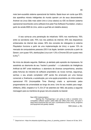 65
mais bem-sucedido sistema operacional da história. Basta levar em conta que 85%
dos aparelhos móveis inteligentes do mundo operam um de seus descendentes:
Android via Linux (falo mais sobre Unix e Linux abaixo) ou iOS via Darwin (sistema
operacional reconhecido como software livre pela Free Software Foundation, criado a
partir da versão BSD do Unix, sobre a qual falo em detalhe abaixo).
A isso soma-se uma penetração de imbatíveis 100% nos mainframes; 76%
entre os servidores web; 70% nos nós públicos da internet; 35% dos dispositivos
embarcados da internet das coisas; 30% dos consoles de videogame (o sistema
Playstation funciona a partir de uma implementação de Unix); e quase 12% do
mercado de computadores pessoais (OS X da Apple, também construído a partir do
Darwin, com quase 10%, distribuições Linux com 1,5% e Chrome OS com quase meio
0,5%)13
.
No início da década seguinte, Stallman, já alertado pelo episódio da impressora, foi
assistindo ao desmonte de seu “hacker’s paradise” – o Laboratório de Inteligência
Artificial do MIT onde trabalhava: o abandono de diversos companheiros, atraídos
pelas fortunas da indústria de software proprietário; as novas normas, segurança,
senhas; o seu amado compilador LISP sendo lhe arrancado por uma licença
comercial; e, finalmente, a substituição, por uma opção proprietária, do mítico sistema
operacional ITS (Incompatible Time Sharing) criado e aprimorado pelos
programadores da universidade ao longo de anos. Unix foi seu modelo para reagir.
(Williams, 2002, chapters 4 e 7). Em 27 de setembro de 1983, ele postou a seguinte
mensagem para os membros do grupo net.unix.wizards na Usenet:
New UNIX implementation:
Starting this Thanksgivings I am going to write a complete Unix-
compatible software system called GNU (for GNU’s Not Unix), and give it
away free to everyone who can use it. Contributions of time, money, programs
and equipment are greatly needed.
RMS (ibidem, p. 89).
13
Disponível em: <https://en.wikipedia.org/wiki/Usage_share_of_operating_systems>. Acesso em 02 dez. 2015.
 