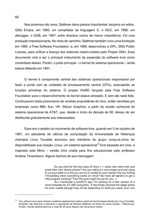 66
Nos próximos oito anos, Stallman daria passos importantes: lançaria um editor,
GNU Emacs, em 1985; um compilador de linguagem C, o GCC, em 1986; um
debugger, o GDB, em 1987; entre diversos outros de menor importância. Foi uma
produção impressionante. No meio do caminho, Stallman também criou uma fundação
em 1985, a Free Software Foundation, e, em 1989, desenvolveu a GPL, GNU Public
License, para unificar a licença dos sistemas recém-criados pelo Projeto GNU. Esse
documento viria a ser o principal instrumento de expansão do software livre como
comentarei abaixo. Porém, o prato principal – o kernel do sistema operacional – ainda
estava faltando em 1991.
O kernel é componente central dos sistemas operacionais responsável por
fazer a ponte com as unidades de processamento central (CPU), executando as
funções primárias do sistema. O projeto HURD lançado pela Free Software
Foundation para o desenvolvimento do kernel estava atrasado. E sem ele nada feito.
Continuavam todos prisioneiros de versões proprietárias do Unix, então vendidas por
empresas como IBM, Sun, HP, Silicon Graphics, a partir da versão comercial do
sistema operacional da AT&T, que, desde o início da década de 80, deixou de ser
distribuída gratuitamente aos interessados.
Esse era o estado do movimento de software livre, quando em 5 de outubro de
1991, um estudante de ciência da computação da Universidade de Helsinque
chamado Linus Torvalds anunciou aos membros do grupo comp.os.minix ter
disponibilizado sua criação, Linux, um sistema operacional14
livre baseado em Unix, e
inspirado pelo Minix – versão Unix criada para fins educacionais pelo professor
Andrew Tanenbaum. Alguns trechos de sua mensagem:
Do you pine for the nice days of minix-1.1, when men were men and
wrote their own device drivers? Are you without a nice project and just dying
to cut your teeth on a OS you can try to modify for your needs? Are you finding
it frustrating when everything works on minix? No more all-nighters to get a
nifty program working? Then this post might be just for you :-)
As I mentioned a month(?) ago, I'm working on a free version of a
minix-lookalike for AT-386 computers. It has finally reached the stage where
it's even usable (though may not be depending on what you want), and I am
14
Vou utilizar Linux para nomear o sistema operacional criado a partir do kernel desenvolvido por Linus Torvalds.
Entendo, não discordo e discutirei o argumento de Richard Stallman em favor do nome correto – GNU/Linux.
Porém, nomes sedimentam-se e mais de 20 anos depois não há porque insistir.
 