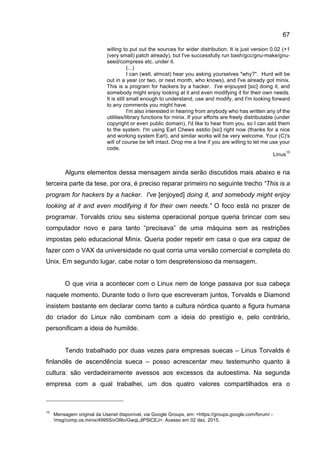 67
willing to put out the sources for wider distribution. It is just version 0.02 (+1
(very small) patch already), but I've successfully run bash/gcc/gnu-make/gnu-
seed/compress etc. under it.
(...)
I can (well, almost) hear you asking yourselves "why?". Hurd will be
out in a year (or two, or next month, who knows), and I've already got minix.
This is a program for hackers by a hacker. I've enjouyed [sic] doing it, and
somebody might enjoy looking at it and even modifying it for their own needs.
It is still small enough to understand, use and modify, and I'm looking forward
to any comments you might have.
I'm also interested in hearing from anybody who has written any of the
utilities/library functions for minix. If your efforts are freely distributable (under
copyright or even public domain), I'd like to hear from you, so I can add them
to the system. I'm using Earl Chews estdio [sic] right now (thanks for a nice
and working system Earl), and similar works will be very welcome. Your (C)'s
will of course be left intact. Drop me a line if you are willing to let me use your
code.
Linus
15
Alguns elementos dessa mensagem ainda serão discutidos mais abaixo e na
terceira parte da tese, por ora, é preciso reparar primeiro no seguinte trecho “This is a
program for hackers by a hacker. I've [enjoyed] doing it, and somebody might enjoy
looking at it and even modifying it for their own needs.” O foco está no prazer de
programar. Torvalds criou seu sistema operacional porque queria brincar com seu
computador novo e para tanto “precisava” de uma máquina sem as restrições
impostas pelo educacional Minix. Queria poder repetir em casa o que era capaz de
fazer com o VAX da universidade no qual corria uma versão comercial e completa do
Unix. Em segundo lugar, cabe notar o tom despretensioso da mensagem.
O que viria a acontecer com o Linux nem de longe passava por sua cabeça
naquele momento. Durante todo o livro que escreveram juntos, Torvalds e Diamond
insistem bastante em declarar como tanto a cultura nórdica quanto a figura humana
do criador do Linux não combinam com a ideia do prestígio e, pelo contrário,
personificam a ideia de humilde.
Tendo trabalhado por duas vezes para empresas suecas – Linus Torvalds é
finlandês de ascendência sueca – posso acrescentar meu testemunho quanto à
cultura: são verdadeiramente avessos aos excessos da autoestima. Na segunda
empresa com a qual trabalhei, um dos quatro valores compartilhados era o
15
Mensagem original da Usenet disponível, via Google Groups, em: <https://groups.google.com/forum/ -
!msg/comp.os.minix/4995SivOl9o/GwqLJlPSlCEJ>. Acesso em 02 dez. 2015.
 