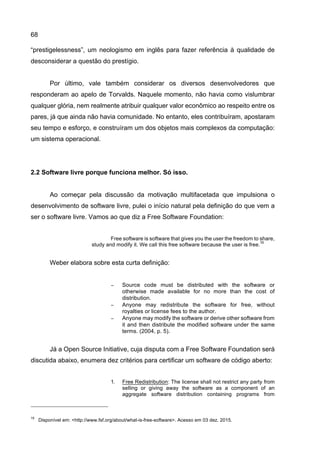 68
“prestigelessness”, um neologismo em inglês para fazer referência à qualidade de
desconsiderar a questão do prestígio.
Por último, vale também considerar os diversos desenvolvedores que
responderam ao apelo de Torvalds. Naquele momento, não havia como vislumbrar
qualquer glória, nem realmente atribuir qualquer valor econômico ao respeito entre os
pares, já que ainda não havia comunidade. No entanto, eles contribuíram, apostaram
seu tempo e esforço, e construíram um dos objetos mais complexos da computação:
um sistema operacional.
2.2 Software livre porque funciona melhor. Só isso.
Ao começar pela discussão da motivação multifacetada que impulsiona o
desenvolvimento de software livre, pulei o início natural pela definição do que vem a
ser o software livre. Vamos ao que diz a Free Software Foundation:
Free software is software that gives you the user the freedom to share,
study and modify it. We call this free software because the user is free.
16
Weber elabora sobre esta curta definição:
− Source code must be distributed with the software or
otherwise made available for no more than the cost of
distribution.
− Anyone may redistribute the software for free, without
royalties or license fees to the author.
− Anyone may modify the software or derive other software from
it and then distribute the modified software under the same
terms. (2004, p. 5).
Já a Open Source Initiative, cuja disputa com a Free Software Foundation será
discutida abaixo, enumera dez critérios para certificar um software de código aberto:
1. Free Redistribution: The license shall not restrict any party from
selling or giving away the software as a component of an
aggregate software distribution containing programs from
16
Disponível em: <http://www.fsf.org/about/what-is-free-software>. Acesso em 03 dez. 2015.
 