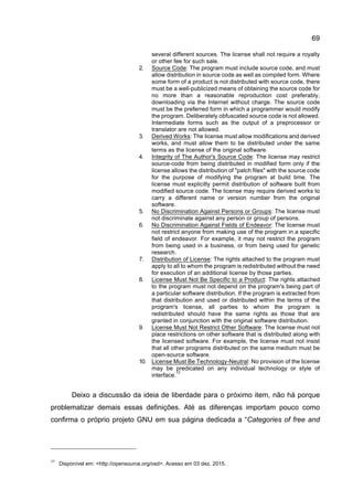 69
several different sources. The license shall not require a royalty
or other fee for such sale.
2. Source Code: The program must include source code, and must
allow distribution in source code as well as compiled form. Where
some form of a product is not distributed with source code, there
must be a well-publicized means of obtaining the source code for
no more than a reasonable reproduction cost preferably,
downloading via the Internet without charge. The source code
must be the preferred form in which a programmer would modify
the program. Deliberately obfuscated source code is not allowed.
Intermediate forms such as the output of a preprocessor or
translator are not allowed.
3. Derived Works: The license must allow modifications and derived
works, and must allow them to be distributed under the same
terms as the license of the original software.
4. Integrity of The Author's Source Code: The license may restrict
source-code from being distributed in modified form only if the
license allows the distribution of "patch files" with the source code
for the purpose of modifying the program at build time. The
license must explicitly permit distribution of software built from
modified source code. The license may require derived works to
carry a different name or version number from the original
software.
5. No Discrimination Against Persons or Groups: The license must
not discriminate against any person or group of persons.
6. No Discrimination Against Fields of Endeavor: The license must
not restrict anyone from making use of the program in a specific
field of endeavor. For example, it may not restrict the program
from being used in a business, or from being used for genetic
research.
7. Distribution of License: The rights attached to the program must
apply to all to whom the program is redistributed without the need
for execution of an additional license by those parties.
8. License Must Not Be Specific to a Product: The rights attached
to the program must not depend on the program's being part of
a particular software distribution. If the program is extracted from
that distribution and used or distributed within the terms of the
program's license, all parties to whom the program is
redistributed should have the same rights as those that are
granted in conjunction with the original software distribution.
9. License Must Not Restrict Other Software: The license must not
place restrictions on other software that is distributed along with
the licensed software. For example, the license must not insist
that all other programs distributed on the same medium must be
open-source software.
10. License Must Be Technology-Neutral: No provision of the license
may be predicated on any individual technology or style of
interface.
17
Deixo a discussão da ideia de liberdade para o próximo item, não há porque
problematizar demais essas definições. Até as diferenças importam pouco como
confirma o próprio projeto GNU em sua página dedicada a “Categories of free and
17
Disponível em: <http://opensource.org/osd>. Acesso em 03 dez. 2015.
 