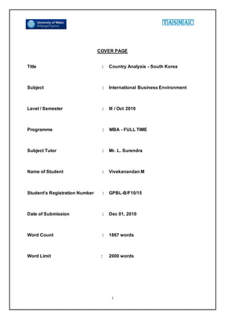i
COVER PAGE
Title : Country Analysis - South Korea
Subject : International Business Environment
Level / Semester : III / Oct 2010
Programme : MBA - FULL TIME
Subject Tutor : Mr. L. Surendra
Name of Student : Vivekanandan M
Student’s Registration Number : GPBL-B/F10/15
Date of Submission : Dec 01, 2010
Word Count : 1867 words
Word Limit : 2000 words
 