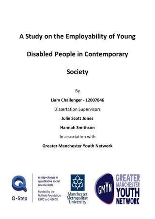 A Study on the Employability of Young
Disabled People in Contemporary
Society
By
Liam Challenger - 12007846
Dissertation Supervisors
Julie Scott Jones
Hannah Smithson
In association with
Greater Manchester Youth Network
 