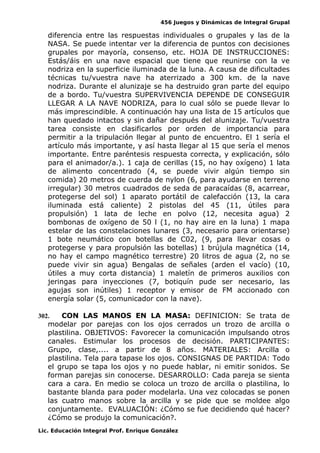 456 Juegos y Dinámicas de Integral Grupal
diferencia entre las respuestas individuales o grupales y las de la
NASA. Se puede intentar ver la diferencia de puntos con decisiones
grupales por mayoría, consenso, etc. HOJA DE INSTRUCCIONES:
Estás/áis en una nave espacial que tiene que reunirse con la ve
nodriza en la superficie iluminada de la luna. A causa de dificultades
técnicas tu/vuestra nave ha aterrizado a 300 km. de la nave
nodriza. Durante el alunizaje se ha destruido gran parte del equipo
de a bordo. Tu/vuestra SUPERVIVENCIA DEPENDE DE CONSEGUIR
LLEGAR A LA NAVE NODRIZA, para lo cual sólo se puede llevar lo
más imprescindible. A continuación hay una lista de 15 artículos que
han quedado intactos y sin dañar después del alunizaje. Tu/vuestra
tarea consiste en clasificarlos por orden de importancia para
permitir a la tripulación llegar al punto de encuentro. El 1 sería el
artículo más importante, y así hasta llegar al 15 que sería el menos
importante. Entre paréntesis respuesta correcta, y explicación, sólo
para el animador/a.). 1 caja de cerillas (15, no hay oxígeno) 1 lata
de alimento concentrado (4, se puede vivir algún tiempo sin
comida) 20 metros de cuerda de nylon (6, para ayudarse en terreno
irregular) 30 metros cuadrados de seda de paracaídas (8, acarrear,
protegerse del sol) 1 aparato portátil de calefacción (13, la cara
iluminada está caliente) 2 pistolas del 45 (11, útiles para
propulsión) 1 lata de leche en polvo (12, necesita agua) 2
bombonas de oxígeno de 50 l (1, no hay aire en la luna) 1 mapa
estelar de las constelaciones lunares (3, necesario para orientarse)
1 bote neumático con botellas de C02, (9, para llevar cosas o
protegerse y para propulsión las botellas) 1 brújula magnética (14,
no hay el campo magnético terrestre) 20 litros de agua (2, no se
puede vivir sin agua) Bengalas de señales (arden el vacío) (10,
útiles a muy corta distancia) 1 maletín de primeros auxilios con
jeringas para inyecciones (7, botiquín pude ser necesario, las
agujas son inútiles) 1 receptor y emisor de FM accionado con
energía solar (5, comunicador con la nave).
302. CON LAS MANOS EN LA MASA: DEFINICION: Se trata de
modelar por parejas con los ojos cerrados un trozo de arcilla o
plastilina. OBJETIVOS: Favorecer la comunicación impulsando otros
canales. Estimular los procesos de decisión. PARTICIPANTES:
Grupo, clase,.... a partir de 8 años. MATERIALES: Arcilla o
plastilina. Tela para tapase los ojos. CONSIGNAS DE PARTIDA: Todo
el grupo se tapa los ojos y no puede hablar, ni emitir sonidos. Se
forman parejas sin conocerse. DESARROLLO: Cada pareja se sienta
cara a cara. En medio se coloca un trozo de arcilla o plastilina, lo
bastante blanda para poder modelarla. Una vez colocadas se ponen
las cuatro manos sobre la arcilla y se pide que se moldee algo
conjuntamente. EVALUACIÓN: ¿Cómo se fue decidiendo qué hacer?
¿Cómo se produjo la comunicación?.
Lic. Educación Integral Prof. Enrique González
 