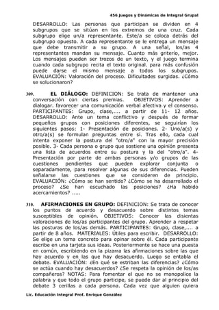 456 Juegos y Dinámicas de Integral Grupal
DESARROLLO: Las personas que participan se dividen en 4
subgrupos que se sitúan en los extremos de una cruz. Cada
subgrupo elige un/a representante. Este/a se coloca detrás del
subgrupo opuesto. A cada representante se le entrega un mensaje
que debe transmitir a su grupo. A una señal, los/as 4
representantes mandan su mensaje. Cuanto más griterío, mejor.
Los mensajes pueden ser trozos de un texto, y el juego termina
cuando cada subgrupo recita el texto original. para más confusión
puede darse el mismo mensaje a todos los subgrupos.
EVALUACIÓN: Valoración del proceso. Dificultades surgidas. ¿Cómo
se solucionaron?
309. EL DIÁLOGO: DEFINICION: Se trata de mantener una
conversación con ciertas premias. OBJETIVOS: Aprender a
dialogar. favorecer una comunicación verbal afectiva y el consenso.
PARTICIPANTES: Grupo, clase,.... a partir de 11- 12 años.
DESARROLLO: Ante un tema conflictivo y después de formar
pequeños grupos con posiciones diferentes, se seguirían los
siguientes pasos: 1- Presentación de posiciones. 2- Uno/a(s) y
otro/a(s) se formulan preguntas entre sí. Tras ello, cada cual
intenta exponer la postura del "otro/a" con la mayor precisión
posible. 3- Cada persona o grupo que sostiene una opinión presenta
una lista de acuerdos entre su postura y la del "otro/a". 4-
Presentación por parte de ambas personas y/o grupos de las
cuestiones pendientes que pueden explorar conjunta o
separadamente, para resolver algunas de sus diferencias. Pueden
señalarse las cuestiones que se consideren de principio.
EVALUACIÓN: ¿Cómo se han sentido? ¿Cómo se ha desarrollado el
proceso? ¿Se han escuchado las posiciones? ¿Ha habido
acercamientos? .....
310. AFIRMACIONES EN GRUPO: DEFINICION: Se trata de conocer
los puntos de acuerdo y desacuerdo sobre distintos temas
susceptibles de opinión. OBJETIVOS: Conocer las disientas
valoraciones de los/as participantes del grupo. Aprender a respetar
las posturas de los/as demás. PARTICIPANTES: Grupo, clase,.... a
partir de 8 años. MATERIALES: Útiles para escribir. DESARROLLO:
Se elige un tema concreto para opinar sobre él. Cada participante
escribe en una tarjeta sus ideas. Posteriormente se hace una puesta
en común, escribiendo en la pizarra las afirmaciones sobre las que
hay acuerdo y en las que hay desacuerdo. Luego se entabla el
debate. EVALUACIÓN: ¿En qué se estriban las diferencias? ¿Cómo
se actúa cuando hay desacuerdos? ¿Se respeta la opinión de los/as
compañeros? NOTAS: Para fomentar el que no se monopolice la
palabra y que todo el grupo participe, se puede dar al principio del
debate 3 cerillas a cada persona. Cada vez que alguien quiera
Lic. Educación Integral Prof. Enrique González
 