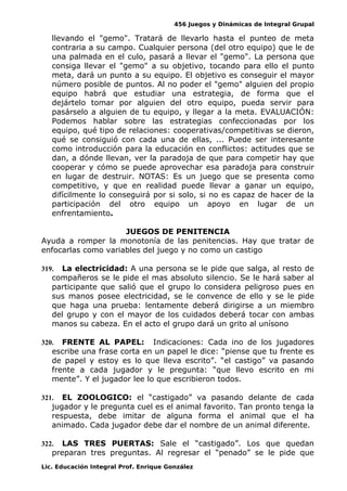 456 Juegos y Dinámicas de Integral Grupal
llevando el "gemo". Tratará de llevarlo hasta el punteo de meta
contraria a su campo. Cualquier persona (del otro equipo) que le de
una palmada en el culo, pasará a llevar el "gemo". La persona que
consiga llevar el "gemo" a su objetivo, tocando para ello el punto
meta, dará un punto a su equipo. El objetivo es conseguir el mayor
número posible de puntos. Al no poder el "gemo" alguien del propio
equipo habrá que estudiar una estrategia, de forma que el
dejártelo tomar por alguien del otro equipo, pueda servir para
pasárselo a alguien de tu equipo, y llegar a la meta. EVALUACIÓN:
Podemos hablar sobre las estrategias confeccionadas por los
equipo, qué tipo de relaciones: cooperativas/competitivas se dieron,
qué se consiguió con cada una de ellas, ... Puede ser interesante
como introducción para la educación en conflictos: actitudes que se
dan, a dónde llevan, ver la paradoja de que para competir hay que
cooperar y cómo se puede aprovechar esa paradoja para construir
en lugar de destruir. NOTAS: Es un juego que se presenta como
competitivo, y que en realidad puede llevar a ganar un equipo,
difícilmente lo conseguirá por si solo, si no es capaz de hacer de la
participación del otro equipo un apoyo en lugar de un
enfrentamiento.
JUEGOS DE PENITENCIA
Ayuda a romper la monotonía de las penitencias. Hay que tratar de
enfocarlas como variables del juego y no como un castigo
319. La electricidad: A una persona se le pide que salga, al resto de
compañeros se le pide el mas absoluto silencio. Se le hará saber al
participante que salió que el grupo lo considera peligroso pues en
sus manos posee electricidad, se le convence de ello y se le pide
que haga una prueba: lentamente deberá dirigirse a un miembro
del grupo y con el mayor de los cuidados deberá tocar con ambas
manos su cabeza. En el acto el grupo dará un grito al unísono
320. FRENTE AL PAPEL: Indicaciones: Cada ino de los jugadores
escribe una frase corta en un papel le dice: “piense que tu frente es
de papel y estoy es lo que lleva escrito”. “el castigo” va pasando
frente a cada jugador y le pregunta: “que llevo escrito en mi
mente”. Y el jugador lee lo que escribieron todos.
321. EL ZOOLOGICO: el “castigado” va pasando delante de cada
jugador y le pregunta cuel es el animal favorito. Tan pronto tenga la
respuesta, debe imitar de alguna forma el animal que el ha
animado. Cada jugador debe dar el nombre de un animal diferente.
322. LAS TRES PUERTAS: Sale el “castigado”. Los que quedan
preparan tres preguntas. Al regresar el “penado” se le pide que
Lic. Educación Integral Prof. Enrique González
 