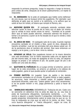 456 Juegos y Dinámicas de Integral Grupal
responda la primera pregunta, luego la segunda y luego la tercera,
pero antes de oírla. Después se le dicen públicamente y el repite la
respuesta.
323. EL ABOGADO: Se le pide al castigado que hable como defensor
de una causa, que se busque entre los jugadores. Por ejemplo: que
defienda al gato que se comió a la salchicha, a la señora que se
subió al bus sin ticket, al fulano que rompió el florero, etc.
324. ADIVINE QUIEN ES: El castigado estando vendado debe
adivinar quien le toco la punta de la nariz con el dedo (el mismo
que lo venda le toca varias veces la nariz) . También se le puede
decir que al tacto puede adivinar, entonces estirará los brazos a
tomar a la persona y quien se le ha tocado es el que lo vendo y esta
detrás de el.
325. EL ARCA DE NOE: El castigado sale de la sala. Cuando regrese
encuentra sentado en el medio a Noe, quien le dice, después de
hacerlo arrodillar: cual de los animales del arca desea usted ver. El
de la penitencia dice el nombre del animal. Noe saca entonces un
espejo y se lo pone, y se le dice: mira tu retrato.
326. APAGAR LA VELA: Dos jugadores toman en la mano derecha
una vela encendida. Con la mano izquierda cada uno se agarra del
pie del mismo lado, se trata de apagarle al otro la vela, sin dejarse
apagar la propia y sin soltarse el pie. Se puede jugar de pie o de
rodilla (en una sola de ellas).
327. QUITAME EL PAÑUELO: Es un juego similar al anterior, pero en
lugar de la vela encendida, se amarra un pañuelo a la cabeza de
cada jugador, gana el que pueda quitar el pañuelo al contendor.
328. POBRE GATITO: Un jugador hace de gatito y los demás
permanecen sentados en el circulo. El gatito frente a cada jugador,
se acurruca, hace monerías y maulla veces. El jugador deberá
acariciarlo diciendo, cada vez: “pobre gatito” pero muy seriamente;
si no se puede resistir a reir, paga penitencia y pasa a hacer de
gatito.
329. SHERLOCK HOLMES: DESARROLLO: Todos/as de pie. Cada uno
se convierte en detective tras la pista de algo (p. ej. voy tras la
pista de buenos/as dibujantes, buenas/os cantantes, .....) . Se
acerca a alguien y puede hacerle 4 preguntas indirectas. Nunca se
puede preguntar directamente sobre la pista tras la que se va. Si
tras la respuesta se cree que se está en lo cierto, se dice: "eres
un/a buen/a dibujante" o "mal/a dibujante", según se crea. El
Lic. Educación Integral Prof. Enrique González
 