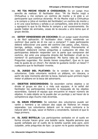 456 Juegos y Dinámicas de Integral Grupal
334. MI TIA MECHE VIAJO A CHIGUAGUA: Es un juego muy
sencillo de realizar. El facilitador dice: “Mi tía Meche viajó a
Chihuahua y me compro un cochino de monte y le pide a un
participante que continua diciendo: Mi tía Meche viajó a Chihuahua
y le compro a (dice el nombre del facilitador) un cochino de monte y
a mi una vaca lechera y señala a un compañero, este dirá lo mismo
y agregará lo que la tía Meche le compro y así sucesivamente. Se
puede hablar de animales, cosas de la escuela u otro tema que el
grupo decida.
335. ESTOY VENDIENDO UN COCHINO: Es un juego super divertido
y de fácil aplicación. El facilitador dice: ¡estoy vendiendo un
cochino! Que parte de él me van a comprar? Y cada participante
deberá seleccionar una parte del cochino (las patas, uñas, hocico,
barriga, pellejo, orejas, rabo, costilla y otros) Previamente el
facilitador elaborará ciertas preguntas a cualquiera de ellas los
participantes deberán responder con la parte que compraron del
cochino. Así ante una pregunta directa del facilitador ¿Cuál es tu
nombre? El participante responderá: Me llamo rabo de cochino.
Preguntas sugeridas: Por donde tienes cosquillas?, Que es lo que
más te gusta de un chico?, Por donde te gustaría recibir un beso? Y
cualquiera que le facilitador invente.
336. EL JUEGO DEL PLATANO: Se le vendan los ojos a dos
voluntarios. Cada voluntario recibirá un plátano, sin cáscara, a
partir de este momento abrirán la boca. Ganará quien primero logre
meter el plátano en la boca del adversario.
337. OBJETOS DESCONDIDOS: Se esconden varios objetos y se
divide el grupo en dos o o más sub equipos. A la señal del
facilitador los participantes iniciarán la búsqueda de los objetos
escondidos. Ganará el equipo que encuentre el mayor número de
objetos. A cada objeto se le puede dar un puntaje y así hacer de la
competencia algo mucho más divertida.
338. EL GRAN FÓSFORO: Se solicitan dos voluntarios puede ser
varón y hembra y se colocan dos cajas de fósforos en mesas
separadas. Los voluntarios deberá con la mano contraria a la
natural abrir la caja, sacar el fósforo y encenderlo. Ganará el que lo
haga primero.
339. EL JUEZ BOTELLA: Los participantes sentados en el suelo en
forma circular hacen girar una botella vacía. Aquella persona que
quede señalada por el cuello de la botella cuando esta pare…será
culpable…ante preguntas de tipo: ¿a quien no le gusta cepillarse los
Lic. Educación Integral Prof. Enrique González
 