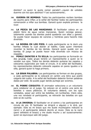 456 Juegos y Dinámicas de Integral Grupal
dientes? ¿a quien le gusta comer parado?...¿quien de ustedes
duerme con los ojos abiertos? Y asi sucesivamente..
340. GUERRA DE BOMBAS: Todos los participantes reciben bombas
de caucho para inflar..a la señal del facilitar todos los participantes
comenzarán a inflar sus bombas. Ganará quien explote primero la
suya
341. LA PEZCA DE LAS MANZANAS: El facilitador coloca en un
platón lleno de agua varias manzanas. Quien consiga pescar,
solamente usando los dientes podrá quedarse con ellas y ganará.
Se puede hacer equipos de varones y hembras para hacerlo más
divertido.
342. LA BOMBA EN LOS PIES: A cada participante se le dará una
bomba inflada la cual atarán al tobillo. Cada quien intentará
reventar la bomba de los demás. Ganará quien quede con su
bomba. El juego se puede hacer más divertido con música de
respaldo.
343. PONLE ZAPATOS A TU SILLA: los participantes se formarán en
dos grupos. Cada grupo tendrá un representante a quien se le
vendan sus ojos. Todos los demás deberán quitarse los zapatos y
colocarlos esparcidos por todo el circulo. A la señal del facilitador,
los representantes deberán colocarle zapatos en pares iguales a la
silla, ganará quien lo haga primero.
344. LA GRAN PALABRA: Los participantes se forman en dos grupos,
a cada participante se le colocará en cartón una letra que podrá
colgarla del cuello. A la señal del facilitador deberán formar palabras
dadas por esté. Se puede jugar dando puntaje por aciertos.
345. EL POBRE CIEGUITO: El animador selecciona a un voluntario
para colaborar en el juego. Se colocan en el centro una serie de
botellas o vasos plásticos. El voluntario deberá, con los ojos
vendados, pasar por entre las botellas, sin tumbarlas. Claro esta,
una vez vendado el participante, se retirarán las botellas sin que
este se de cuenta.
346. A LA INVERSA: El facilitador en el centro y los participantes en
circulo de pie. El facilitador se dirigirá a alguien y le dirá, por
ejemplo: Este es mi brazo que me duele mucho(pero indicará la
nariz) y el participante deberá decirlo al reves: Esta es la nariz
(pero señalará el brazo) y me duele mucho y así sucesivamente:
quien se equivoque sale del juego.
Lic. Educación Integral Prof. Enrique González
 