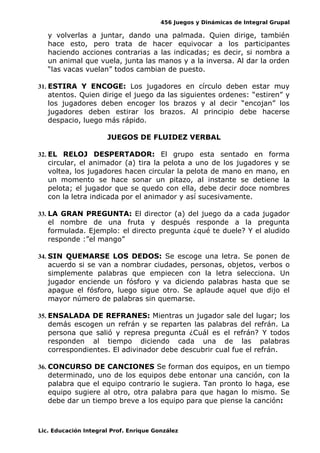 456 Juegos y Dinámicas de Integral Grupal
y volverlas a juntar, dando una palmada. Quien dirige, también
hace esto, pero trata de hacer equivocar a los participantes
haciendo acciones contrarias a las indicadas; es decir, si nombra a
un animal que vuela, junta las manos y a la inversa. Al dar la orden
“las vacas vuelan” todos cambian de puesto.
31. ESTIRA Y ENCOGE: Los jugadores en círculo deben estar muy
atentos. Quien dirige el juego da las siguientes ordenes: “estiren” y
los jugadores deben encoger los brazos y al decir “encojan” los
jugadores deben estirar los brazos. Al principio debe hacerse
despacio, luego más rápido.
JUEGOS DE FLUIDEZ VERBAL
32. EL RELOJ DESPERTADOR: El grupo esta sentado en forma
circular, el animador (a) tira la pelota a uno de los jugadores y se
voltea, los jugadores hacen circular la pelota de mano en mano, en
un momento se hace sonar un pitazo, al instante se detiene la
pelota; el jugador que se quedo con ella, debe decir doce nombres
con la letra indicada por el animador y así sucesivamente.
33. LA GRAN PREGUNTA: El director (a) del juego da a cada jugador
el nombre de una fruta y después responde a la pregunta
formulada. Ejemplo: el directo pregunta ¿qué te duele? Y el aludido
responde :”el mango”
34. SIN QUEMARSE LOS DEDOS: Se escoge una letra. Se ponen de
acuerdo si se van a nombrar ciudades, personas, objetos, verbos o
simplemente palabras que empiecen con la letra selecciona. Un
jugador enciende un fósforo y va diciendo palabras hasta que se
apague el fósforo, luego sigue otro. Se aplaude aquel que dijo el
mayor número de palabras sin quemarse.
35. ENSALADA DE REFRANES: Mientras un jugador sale del lugar; los
demás escogen un refrán y se reparten las palabras del refrán. La
persona que salió y represa pregunta ¿Cuál es el refrán? Y todos
responden al tiempo diciendo cada una de las palabras
correspondientes. El adivinador debe descubrir cual fue el refrán.
36. CONCURSO DE CANCIONES Se forman dos equipos, en un tiempo
determinado, uno de los equipos debe entonar una canción, con la
palabra que el equipo contrario le sugiera. Tan pronto lo haga, ese
equipo sugiere al otro, otra palabra para que hagan lo mismo. Se
debe dar un tiempo breve a los equipo para que piense la canción:
Lic. Educación Integral Prof. Enrique González
 