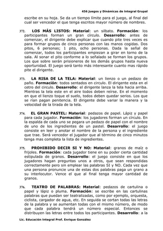 456 Juegos y Dinámicas de Integral Grupal
escribe en su hoja. Se da un tiempo límite para el juego, al final del
cual ser vencedor el que tenga escritos mayor número de nombres.
372. LOS MÁS LISTOS: Material: un silbato. Formación: los
participantes forman un gran círculo. Desarrollo: antes de
comenzar, el dirigente debe explicar que cuando pite tres veces es
para formar grupos de cinco personas con las manos cogidas. Dos
pitos, 6 personas; 1 pito, ocho personas. Dada la señal de
comenzar, todos los participantes empiezan a girar en torno de la
sala. Al sonar el pito conforme a lo señalado se forman los grupos.
Los que sobre serán prisioneros de los demás grupos hasta nueva
oportunidad. El juego será tanto más interesante cuanto mas rápido
pite el dirigente.
373. LA RISA DE LA TELA: Material: un lienzo o un pedazo de
paño. Formación: todos sentados en circulo. El dirigente esta en el
cetro del circulo. Desarrollo: el dirigente lanza la tela hacia arriba.
Mientras la tela este en el aire todos deben reírse. En el momento
en que el lienzo toque el suelo, todos deben quedar serios. Los que
se rían pagan penitencia. El dirigente debe variar la manera y la
velocidad de la tirada de la tela.
374. EL GRAN PASTEL: Material: pedazos de papel. Lápiz y papel
para cada jugador. Formación: los jugadores forman un círculo. En
la espalda de cada uno se pegara un pedazo de papel con el nombre
de uno de los ingredientes de un pastel. Desarrollo: el juego
consiste en leer y anotar el nombre de la persona y el ingrediente
que trae. Será vencedor el jugador que al término de cinco minutos
tenga mas completa la lista de ingredientes.
375. PROHIBIDO DECIR SI Y NO: Material: granos de maíz o
frijoles. Formación: cada jugador tiene en su poder cierta cantidad
estipulada de granos. Desarrollo: el juego consiste en que los
jugadores hagan preguntas unos a otros, que sean respondidas
correctamente pero sin emplear las palabras SI y NO. Cada vez que
una persona pronuncie una de estas dos palabras paga un grano a
su interlocutor. Vence el que al final tenga mayor cantidad de
granos.
376. TEATRO DE PALABRAS: Material: pedazos de cartulina o
papel y lápiz o pluma. Formación: se escribe en las cartulinas
palabras que puedan ser teatralizadas, como por ejemplo, orquesta,
ciclista, cargador de agua, etc. En seguida se cortan todas las letras
de la palabra y se aumentan todas con el mismo número, de modo
que cada palabra tendrá un número especial. Entonces se
distribuyen las letras entre todos los participantes. Desarrollo: a la
Lic. Educación Integral Prof. Enrique González
 
