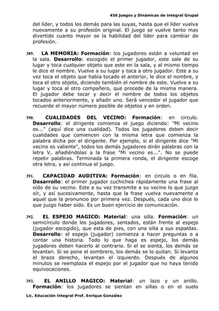 456 Juegos y Dinámicas de Integral Grupal
del líder, y todos los demás para las suyas, hasta que el líder vuelva
nuevamente a su profesión original. El juego se vuelve tanto mas
divertido cuanto mayor se la habilidad del líder para cambiar de
profesión.
389. LA MEMORIA: Formación: los jugadores están a voluntad en
la sala. Desarrollo: escogido el primer jugador, este sale de su
lugar y toca cualquier objeto que este en la sala, y al mismo tiempo
le dice el nombre. Vuelve a su lugar y toca a otro jugador. Este a su
vez toca el objeto que había tocado el anterior, le dice el nombre, y
toca el otro objeto, diciendo también el nombre de este. Vuelve a su
lugar y toca al otro compañero, que procede de la misma manera.
El jugador debe tocar y decir el nombre de todos los objetos
tocados anteriormente, y añadir uno. Será vencedor el jugador que
recuerde el mayor número posible de objetos y en orden.
390. CUALIDADES DEL VECINO: Formación: en circulo.
Desarrollo: el dirigente comienza el juego diciendo: "Mi vecino
es..." (aquí dice una cualidad). Todos los jugadores deben decir
cualidades que comiencen con la misma letra que comienza la
palabra dicha por el dirigente. Por ejemplo, si el dirigente dice "Mi
vecino es valiente", todos los demás jugadores dirán palabras con la
letra V, añadiéndolas a la frase "Mi vecino es...". No se puede
repetir palabras. Terminada la primera ronda, el dirigente escoge
otra letra, y así continua el juego.
391. CAPACIDAD AUDITIVA: Formación: en circulo o en fila.
Desarrollo: el primer jugador cuchichea rápidamente una frase al
oído de su vecino. Este a su vez transmite a su vecino lo que juzgo
oír, y así sucesivamente, hasta que la frase vuelva nuevamente a
aquel que la pronuncio por primera vez. Después, cada uno dice lo
que juzgo haber oído. Es un buen ejercicio de comunicación.
392. EL ESPEJO MAGICO: Material: una silla. Formación: un
semicírculo donde los jugadores, sentados, están frente al espejo
(jugador escogido), que esta de pies, con una silla a sus espaldas.
Desarrollo: el espejo (jugador) comienza a hacer preguntas o a
contar una historia. Todo lo que haga es espejo, los demás
jugadores deben hacerlo al contrario. Si el se sienta, los demás se
levantan. Si se pone el sombrero, los demás se lo quitan. Si levanta
el brazo derecho, levantan el izquierdo. Después de algunos
minutos se reemplaza el espejo por el jugador que no haya tenido
equivocaciones.
393. EL ANILLO MAGICO: Material: un lazo y un anillo.
Formación: los jugadores se sientan en sillas o en el suelo
Lic. Educación Integral Prof. Enrique González
 