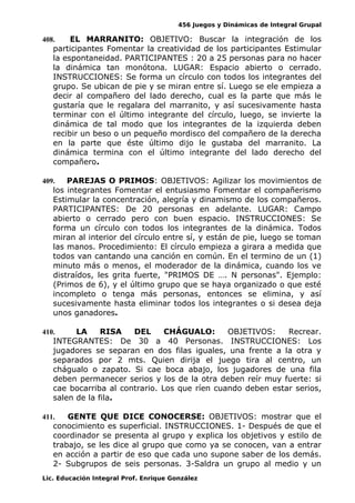 456 Juegos y Dinámicas de Integral Grupal
408. EL MARRANITO: OBJETIVO: Buscar la integración de los
participantes Fomentar la creatividad de los participantes Estimular
la espontaneidad. PARTICIPANTES : 20 a 25 personas para no hacer
la dinámica tan monótona. LUGAR: Espacio abierto o cerrado.
INSTRUCCIONES: Se forma un círculo con todos los integrantes del
grupo. Se ubican de pie y se miran entre sí. Luego se ele empieza a
decir al compañero del lado derecho, cual es la parte que más le
gustaría que le regalara del marranito, y así sucesivamente hasta
terminar con el último integrante del círculo, luego, se invierte la
dinámica de tal modo que los integrantes de la izquierda deben
recibir un beso o un pequeño mordisco del compañero de la derecha
en la parte que éste último dijo le gustaba del marranito. La
dinámica termina con el último integrante del lado derecho del
compañero.
409. PAREJAS O PRIMOS: OBJETIVOS: Agilizar los movimientos de
los integrantes Fomentar el entusiasmo Fomentar el compañerismo
Estimular la concentración, alegría y dinamismo de los compañeros.
PARTICIPANTES: De 20 personas en adelante. LUGAR: Campo
abierto o cerrado pero con buen espacio. INSTRUCCIONES: Se
forma un círculo con todos los integrantes de la dinámica. Todos
miran al interior del círculo entre sí, y están de pie, luego se toman
las manos. Procedimiento: El círculo empieza a girara a medida que
todos van cantando una canción en común. En el termino de un (1)
minuto más o menos, el moderador de la dinámica, cuando los ve
distraídos, les grita fuerte, "PRIMOS DE …. N personas". Ejemplo:
(Primos de 6), y el último grupo que se haya organizado o que esté
incompleto o tenga más personas, entonces se elimina, y así
sucesivamente hasta eliminar todos los integrantes o si desea deja
unos ganadores.
410. LA RISA DEL CHÁGUALO: OBJETIVOS: Recrear.
INTEGRANTES: De 30 a 40 Personas. INSTRUCCIONES: Los
jugadores se separan en dos filas iguales, una frente a la otra y
separados por 2 mts. Quien dirija el juego tira al centro, un
chágualo o zapato. Si cae boca abajo, los jugadores de una fila
deben permanecer serios y los de la otra deben reír muy fuerte: si
cae bocarriba al contrario. Los que ríen cuando deben estar serios,
salen de la fila.
411. GENTE QUE DICE CONOCERSE: OBJETIVOS: mostrar que el
conocimiento es superficial. INSTRUCCIONES. 1- Después de que el
coordinador se presenta al grupo y explica los objetivos y estilo de
trabajo, se les dice al grupo que como ya se conocen, van a entrar
en acción a partir de eso que cada uno supone saber de los demás.
2- Subgrupos de seis personas. 3-Saldra un grupo al medio y un
Lic. Educación Integral Prof. Enrique González
 
