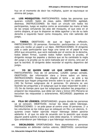 456 Juegos y Dinámicas de Integral Grupal
huy en el momento de decir los múltiplos, quien se equivoque se
elimina del juego.
415. LOS MOSQUITOS: PARTICIPANTES: todas las personas que
quieran. LUGAR: Salón de clase, patio. OBJETIVOS: agilidad,
destreza. INSTRUCCIONES: Se hace un circulo con todos los
participantes, luego se explica como se acomodan las mano al lado
de las orejas simulando las alas del mosquito, el que esta en el
centro dispara, al que le disparan se debe agachar y los de su lado
derecho e izquierdo hacer como mosquito, sino irán saliendo del
juego.
416. TAREA: OBJETIVOS: de que se logre la reflexión.
PARTICIPANTES: 20 personas. Formación: participantes en circulo,
cada uno recibe un papel y un lápiz. INSTRUCCIONES: El dirigente
pide a cada participante que haga una tarea en el papel la mas
difícil que encuentre, que será realizada por el vecino de la derecha,
todos deben firmar, cuando todos hallan escrito la prueba, el
dirigente recoge los papeles y declara que se ha cambiado la regla
del juego y la prueba ya no será realizada por el vecino, sino por el
que la escribió. El dirigente debe recordar el espíritu deportivo del
juego.
417. YO SE QUIEN SABE LO QUE USTED NO SABE:
PARTICIPANTES: mas de 10 personas. LUGAR: campo cerrado.
OBJETIVOS: dar información clara y breve sobre un tema.
INSTRUCCIONES: Después de elegido el tema , se pide a las
personas que hagan preguntas breves sobre lo que no saben de el.
(30) Se forman subgrupos de 4 personas. En plenaria se van
leyendo las preguntas y el subgrupo que la sepa responder la pide (
15) Se da tiempo para que los subgrupos estudien las preguntas y
preparen las respuestas, que debe ser clara y breve (45) Plenaria se
escuchan las respuestas y aclaraciones. RECURSOS: papeletas en
blanco.
418. FILA DE LÍDERES: OPORTUNIDAD: grupos donde las personas
ya se conocen. OBJETIVOS: revisar las ideas sobre liderazgo.
INSTRUCCIONES: 1- se pide pasar al centro unas 10 personas. 2- a
los voluntarios se les indica que se coloquen en fila y en silencio, 3-
quienes crean haber ejercido mayor liderazgo deben pararse
adelante 4- el que no este de acuerdo con la posición que ocupa
alguien podrá subirlo o bajarlo y este debe dejarse. 5- síntesis final:
Que entendieron por liderazgo y que liderazgo reconocieron.
419. DECALOGOS: OPORTUNIDAD: Para deportistas o personas
interesadas en defender ciertos valores. OBJETIVOS: concientizar
Lic. Educación Integral Prof. Enrique González
 