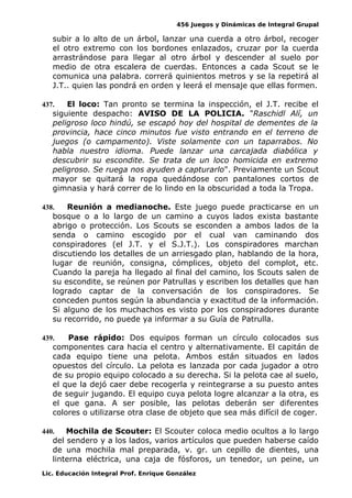 456 Juegos y Dinámicas de Integral Grupal
subir a lo alto de un árbol, lanzar una cuerda a otro árbol, recoger
el otro extremo con los bordones enlazados, cruzar por la cuerda
arrastrándose para llegar al otro árbol y descender al suelo por
medio de otra escalera de cuerdas. Entonces a cada Scout se le
comunica una palabra. correrá quinientos metros y se la repetirá al
J.T.. quien las pondrá en orden y leerá el mensaje que ellas formen.
437. El loco: Tan pronto se termina la inspección, el J.T. recibe el
siguiente despacho: AVISO DE LA POLICIA. "Raschidl Alí, un
peligroso loco hindú, se escapó hoy del hospital de dementes de la
provincia, hace cinco minutos fue visto entrando en el terreno de
juegos (o campamento). Viste solamente con un taparrabos. No
habla nuestro idioma. Puede lanzar una carcajada diabólica y
descubrir su escondite. Se trata de un loco homicida en extremo
peligroso. Se ruega nos ayuden a capturarlo". Previamente un Scout
mayor se quitará la ropa quedándose con pantalones cortos de
gimnasia y hará correr de lo lindo en la obscuridad a toda la Tropa.
438. Reunión a medianoche. Este juego puede practicarse en un
bosque o a lo largo de un camino a cuyos lados exista bastante
abrigo o protección. Los Scouts se esconden a ambos lados de la
senda o camino escogido por el cual van caminando dos
conspiradores (el J.T. y el S.J.T.). Los conspiradores marchan
discutiendo los detalles de un arriesgado plan, hablando de la hora,
lugar de reunión, consigna, cómplices, objeto del complot, etc.
Cuando la pareja ha llegado al final del camino, los Scouts salen de
su escondite, se reúnen por Patrullas y escriben los detalles que han
logrado captar de la conversación de los conspiradores. Se
conceden puntos según la abundancia y exactitud de la información.
Si alguno de los muchachos es visto por los conspiradores durante
su recorrido, no puede ya informar a su Guía de Patrulla.
439. Pase rápido: Dos equipos forman un círculo colocados sus
componentes cara hacia el centro y alternativamente. El capitán de
cada equipo tiene una pelota. Ambos están situados en lados
opuestos del círculo. La pelota es lanzada por cada jugador a otro
de su propio equipo colocado a su derecha. Si la pelota cae al suelo,
el que la dejó caer debe recogerla y reintegrarse a su puesto antes
de seguir jugando. El equipo cuya pelota logre alcanzar a la otra, es
el que gana. A ser posible, las pelotas deberán ser diferentes
colores o utilizarse otra clase de objeto que sea más difícil de coger.
440. Mochila de Scouter: El Scouter coloca medio ocultos a lo largo
del sendero y a los lados, varios artículos que pueden haberse caído
de una mochila mal preparada, v. gr. un cepillo de dientes, una
linterna eléctrica, una caja de fósforos, un tenedor, un peine, un
Lic. Educación Integral Prof. Enrique González
 