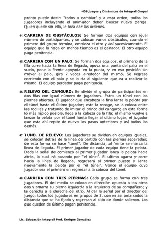 456 Juegos y Dinámicas de Integral Grupal
pronto puede decir: “todos a cambiar” y a esta orden, todos los
jugadores incluyendo el animador deben buscar nueva pareja.
Quien quede sin ella, le toca dar las órdenes.
44. CARRERA DE OBSTÁCULOS: Se forman dos equipos con igual
número de participantes, y se colocan varios obstáculos, cuando el
primero del grupo termina, empieza el otro y así sucesivamente. El
equipo que lo haga en menos tiempo es el ganador. El otro equipo
paga penitencia.
45. CARRERA CON UN PALO: Se forman dos equipos, el primero de la
fila corre hacia la línea de llegada, apoya una punta del palo en el
suelo, pone la frente apoyada en la punta, y en esa posición sin
mover el palo, gira 7 veces alrededor del mismo. Se regresa
corriendo con el palo y se lo da al siguiente que va a realizar lo
mismo. El equipo perdedor paga penitencia.
46. RELEVO DEL CANGURO: Se divide el grupo de participantes en
dos filas con igual número de jugadores. Estos un túnel con las
piernas abiertas. El jugador que encabeza la fina lanza la pelota por
el túnel hasta el último jugador; este la recoge, se la coloca entre
las rodillas y tratando de imitar el brinco del canguro; en esta forma
lo más rápido posible, llega a la cabeza de la fila; el mismo vuelve a
lanzar la pelota por el túnel hasta llegar al ultimo lugar, el jugador
que esta ahí repite de nuevo los pasos anteriores y así todos los
demás.
47. TUNEL DE RELEVO: Los jugadores se dividen en equipos iguales,
se colocan detrás de la línea de partida con las piernas separadas;
de esta forma se hace “túnel”. De distancia, al frente se marca la
línea de llegada. El primer jugador de cada equipo tiene la pelota.
Dada la señal de comienzo al primer jugador lanza la pelota hacia
atrás, la cual irá pasando por “el túnel”. El ultimo agarra y corre
hacia la línea de llegada, regresará al primer puesto y lanza
nuevamente la pelota por el “el túnel”. Vence el equipo cuyo
jugador sea el primero en regresar a la cabeza del túnel.
48. CARRERA CON TRES PIERNAS: Cada grupo se forma con tres
jugadores. El del medio se coloca en dirección opuesta a los otros
dos y amarra su pierna izquierda a la izquierda de su compañero; y
la derecha a la derecha del otro. Al dar la señal por el director del
juego, todos los jugadores en grupos de 3, corren así amarrados la
distancia que se ha fijado y regresan al sitio de donde salieron. Los
que queden de último pagan penitencia.
Lic. Educación Integral Prof. Enrique González
 