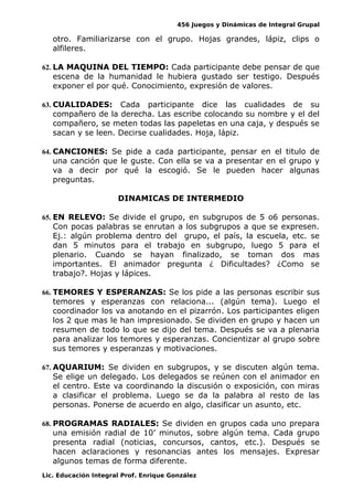 456 Juegos y Dinámicas de Integral Grupal
otro. Familiarizarse con el grupo. Hojas grandes, lápiz, clips o
alfileres.
62. LA MAQUINA DEL TIEMPO: Cada participante debe pensar de que
escena de la humanidad le hubiera gustado ser testigo. Después
exponer el por qué. Conocimiento, expresión de valores.
63. CUALIDADES: Cada participante dice las cualidades de su
compañero de la derecha. Las escribe colocando su nombre y el del
compañero, se meten todas las papeletas en una caja, y después se
sacan y se leen. Decirse cualidades. Hoja, lápiz.
64. CANCIONES: Se pide a cada participante, pensar en el titulo de
una canción que le guste. Con ella se va a presentar en el grupo y
va a decir por qué la escogió. Se le pueden hacer algunas
preguntas.
DINAMICAS DE INTERMEDIO
65. EN RELEVO: Se divide el grupo, en subgrupos de 5 o6 personas.
Con pocas palabras se enrutan a los subgrupos a que se expresen.
Ej.: algún problema dentro del grupo, el país, la escuela, etc. se
dan 5 minutos para el trabajo en subgrupo, luego 5 para el
plenario. Cuando se hayan finalizado, se toman dos mas
importantes. El animador pregunta ¿ Dificultades? ¿Como se
trabajo?. Hojas y lápices.
66. TEMORES Y ESPERANZAS: Se los pide a las personas escribir sus
temores y esperanzas con relaciona... (algún tema). Luego el
coordinador los va anotando en el pizarrón. Los participantes eligen
los 2 que mas le han impresionado. Se dividen en grupo y hacen un
resumen de todo lo que se dijo del tema. Después se va a plenaria
para analizar los temores y esperanzas. Concientizar al grupo sobre
sus temores y esperanzas y motivaciones.
67. AQUARIUM: Se dividen en subgrupos, y se discuten algún tema.
Se elige un delegado. Los delegados se reúnen con el animador en
el centro. Este va coordinando la discusión o exposición, con miras
a clasificar el problema. Luego se da la palabra al resto de las
personas. Ponerse de acuerdo en algo, clasificar un asunto, etc.
68. PROGRAMAS RADIALES: Se dividen en grupos cada uno prepara
una emisión radial de 10’ minutos, sobre algún tema. Cada grupo
presenta radial (noticias, concursos, cantos, etc.). Después se
hacen aclaraciones y resonancias antes los mensajes. Expresar
algunos temas de forma diferente.
Lic. Educación Integral Prof. Enrique González
 