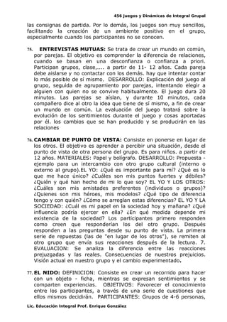 456 Juegos y Dinámicas de Integral Grupal
las consignas de partida. Por lo demás, los juegos son muy sencillos,
facilitando la creación de un ambiente positivo en el grupo,
especialmente cuando los participantes no se conocen.
75. ENTREVISTAS MUTUAS: Se trata de crear un mundo en común,
por parejas. El objetivo es comprender la diferencia de relaciones,
cuando se basan en una desconfianza o confianza a priori.
Participan grupos, clase,.... a partir de 11- 12 años. Cada pareja
debe aislarse y no contactar con los demás. hay que intentar contar
lo más posible de sí mismo. DESARROLLO: Explicación del juego al
grupo, seguida de agrupamiento por parejas, intentando elegir a
alguien con quien no se convive habitualmente. El juego dura 20
minutos. Las parejas se aíslan, y durante 10 minutos, cada
compañero dice al otro la idea que tiene de sí mismo, a fin de crear
un mundo en común. La evaluación del juego tratará sobre la
evolución de los sentimientos durante el juego y cosas aportadas
por él. los cambios que se han producido y se producirán en las
relaciones
76. CAMBIAR DE PUNTO DE VISTA: Consiste en ponerse en lugar de
los otros. El objetivo es aprender a percibir una situación, desde el
punto de vista de otra persona del grupo. Es para niños. a partir de
12 años. MATERIALES: Papel y bolígrafo. DESARROLLO: Propuesta -
ejemplo para un intercambio con otro grupo cultural (interno o
externo al grupo).EL YO: ¿Qué es importante para mí? ¿Qué es lo
que me hace único? ¿Cuáles son mis puntos fuertes y débiles?
¿Quién y qué han hecho de mi lo que soy? EL YO Y LOS OTROS:
¿Cuáles son mis amistades preferentes (individuos o grupos)?
¿Quienes son mis héroes, mis modelos? ¿Qué tipo de diferencia
tengo y con quién? ¿Cómo se arreglan estas diferencias? EL YO Y LA
SOCIEDAD: ¿Cuál es mi papel en la sociedad hoy y mañana? ¿Qué
influencia podría ejercer en ella? ¿En qué medida depende mi
existencia de la sociedad? Los participantes primero responden
como creen que responderían los del otro grupo. Después
responden a las preguntas desde su punto de vista. La primera
serie de repuestas (las de "en lugar de los otros"), se remiten al
otro grupo que envía sus reacciones después de la lectura. 7.
EVALUACION: Se analiza la diferencia entre las reacciones
prejuzgadas y las reales. Consecuencias de nuestros prejuicios.
Visión actual en nuestro grupo y el cambio experimentado.
77. EL NIDO: DEFINICION: Consiste en crear un recorrido para hacer
con un objeto - ficha, mientras se expresan sentimientos y se
comparten experiencias. OBJETIVOS: Favorecer el conocimiento
entre los participantes, a través de una serie de cuestiones que
ellos mismos decidirán. PARTICIPANTES: Grupos de 4-6 personas,
Lic. Educación Integral Prof. Enrique González
 