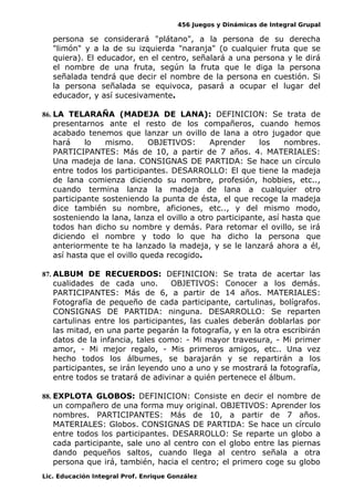 456 Juegos y Dinámicas de Integral Grupal
persona se considerará "plátano", a la persona de su derecha
"limón" y a la de su izquierda "naranja" (o cualquier fruta que se
quiera). El educador, en el centro, señalará a una persona y le dirá
el nombre de una fruta, según la fruta que le diga la persona
señalada tendrá que decir el nombre de la persona en cuestión. Si
la persona señalada se equivoca, pasará a ocupar el lugar del
educador, y así sucesivamente.
86. LA TELARAÑA (MADEJA DE LANA): DEFINICION: Se trata de
presentarnos ante el resto de los compañeros, cuando hemos
acabado tenemos que lanzar un ovillo de lana a otro jugador que
hará lo mismo. OBJETIVOS: Aprender los nombres.
PARTICIPANTES: Más de 10, a partir de 7 años. 4. MATERIALES:
Una madeja de lana. CONSIGNAS DE PARTIDA: Se hace un círculo
entre todos los participantes. DESARROLLO: El que tiene la madeja
de lana comienza diciendo su nombre, profesión, hobbies, etc..,
cuando termina lanza la madeja de lana a cualquier otro
participante sosteniendo la punta de ésta, el que recoge la madeja
dice también su nombre, aficiones, etc.., y del mismo modo,
sosteniendo la lana, lanza el ovillo a otro participante, así hasta que
todos han dicho su nombre y demás. Para retomar el ovillo, se irá
diciendo el nombre y todo lo que ha dicho la persona que
anteriormente te ha lanzado la madeja, y se le lanzará ahora a él,
así hasta que el ovillo queda recogido.
87. ALBUM DE RECUERDOS: DEFINICION: Se trata de acertar las
cualidades de cada uno. OBJETIVOS: Conocer a los demás.
PARTICIPANTES: Más de 6, a partir de 14 años. MATERIALES:
Fotografía de pequeño de cada participante, cartulinas, bolígrafos.
CONSIGNAS DE PARTIDA: ninguna. DESARROLLO: Se reparten
cartulinas entre los participantes, las cuales deberán doblarlas por
las mitad, en una parte pegarán la fotografía, y en la otra escribirán
datos de la infancia, tales como: - Mi mayor travesura, - Mi primer
amor, - Mi mejor regalo, - Mis primeros amigos, etc.. Una vez
hecho todos los álbumes, se barajarán y se repartirán a los
participantes, se irán leyendo uno a uno y se mostrará la fotografía,
entre todos se tratará de adivinar a quién pertenece el álbum.
88. EXPLOTA GLOBOS: DEFINICION: Consiste en decir el nombre de
un compañero de una forma muy original. OBJETIVOS: Aprender los
nombres. PARTICIPANTES: Más de 10, a partir de 7 años.
MATERIALES: Globos. CONSIGNAS DE PARTIDA: Se hace un círculo
entre todos los participantes. DESARROLLO: Se reparte un globo a
cada participante, sale uno al centro con el globo entre las piernas
dando pequeños saltos, cuando llega al centro señala a otra
persona que irá, también, hacia el centro; el primero coge su globo
Lic. Educación Integral Prof. Enrique González
 