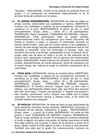 456 Juegos y Dinámicas de Integral Grupal
"lavados". EVALUACION: ¿Cómo se ha sentido el contacto físico, el
grupo,...? La evaluación es importante especialmente si es la
primera toma de contacto con el grupo.
102. EL AMIGO DESCONOCIDO: DEFINICION: Se trata de elegir un
amigo secreto, observando sus cualidades y valores. OBJETIVOS:
Conocer las cualidades y valores de los compañeros. Aumentar la
confianza en el otro. PARTICIPANTES: A partir de los 11 años
principalmente. Grupo, clase,..... entre 10 y 30 participantes.
MATERIALES: Papel y bolígrafo. CONSIGNAS DE PARTIDA: ninguno.
DESARROLLO: Cada participante elige un amigo secreto,
preferentemente entre los compañeros que menos frecuenta. No
revela el nombre a nadie, ni siquiera al interesado. durante un
tiempo determinado, cada uno va a estar atento a las cualidades y
valores de este amigo secreto, apuntando las situaciones que le han
ayudado a conocerle. Una vez terminado el tiempo, cada uno
escribirá una carta a su amigo, explicándole lo que le parecía de él.
Luego cada uno se lleva su carta y la lee. Al día siguiente de la
lectura será interesante compartir con la persona los sentimientos
vívidos. EVALUACION: Puede tratarse de compartir los sentimientos
vividos, descubrimiento de varias personas, toma de confianza con
el nuevo amigo, etc. Valonar el juego en relación a situaciones de la
vida diaria.
103. TOCA AZUL: DEFINICION: Induce al contacto físico. OBJETIVOS:
Conocer las cualidades y valores de los compañeros. Aumentar la
confianza en el otro. PARTICIPANTES: A partir de los 11 años
principalmente. Grupo, clase,..... entre 10 y 30 participantes.
MATERIALES: ninguno. CONSIGNAS DE PARTIDA: ninguna.
DESARROLLO: El monitor anuncia "toquen azul" (u otro color u
objeto). Los participantes deben tocar algo que lleve otra persona
del color anunciado. "Toquen una sandalia" o "toquen una pulsera".
Hay muchas variaciones, como "toquen una rodilla con el pulgar
izquierdo". Es fenomenal hacerlo a cámara lenta. A los niños les
encanta hacerlo muy despacio.
104. EI OVILLO: DEFINICION: Se trata de decir lo que apreciamos de
otras personas mientras vamos tejiendo. OBJETIVOS: Favorecer la
afirmación de los demás. Cohesionar al grupo. PARTICIPANTES:
Grupo, clase,.... a partir de 8 años. MATERIALES: Un ovillo de hilo
grueso o lana. CONSIGNAS DE PARTIDA: ninguna. DESARROLLO:
Todo el grupo sentado en círculo. El animador/a comienza lanzando
el ovillo a alguien sin soltar una punta. Al tiempo que lanza el ovillo
dice algo positivo que le guste o valore de la persona a quien se lo
lanza. Quien recibe el ovillo agarra el hilo y lo lanza a otra persona.
También dice algo que le guste. Así sucesivamente, siempre sin
Lic. Educación Integral Prof. Enrique González
 