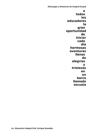 456 Juegos y Dinámicas de Integral Grupal
a
todos
los
educadores
la
gran
oportunidad
de
iniciar
cada
día
hermosas
aventuras
llenas
de
alegrías
y
tristezas
en
un
barco
llamado
escuela
Lic. Educación Integral Prof. Enrique González
 
