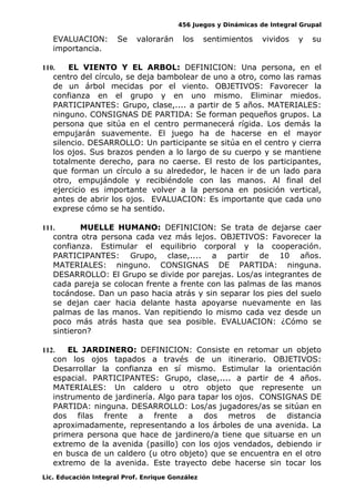 456 Juegos y Dinámicas de Integral Grupal
EVALUACION: Se valorarán los sentimientos vividos y su
importancia.
110. EL VIENTO Y EL ARBOL: DEFINICION: Una persona, en el
centro del círculo, se deja bambolear de uno a otro, como las ramas
de un árbol mecidas por el viento. OBJETIVOS: Favorecer la
confianza en el grupo y en uno mismo. Eliminar miedos.
PARTICIPANTES: Grupo, clase,.... a partir de 5 años. MATERIALES:
ninguno. CONSIGNAS DE PARTIDA: Se forman pequeños grupos. La
persona que sitúa en el centro permanecerá rígida. Los demás la
empujarán suavemente. El juego ha de hacerse en el mayor
silencio. DESARROLLO: Un participante se sitúa en el centro y cierra
los ojos. Sus brazos penden a lo largo de su cuerpo y se mantiene
totalmente derecho, para no caerse. El resto de los participantes,
que forman un círculo a su alrededor, le hacen ir de un lado para
otro, empujándole y recibiéndole con las manos. Al final del
ejercicio es importante volver a la persona en posición vertical,
antes de abrir los ojos. EVALUACION: Es importante que cada uno
exprese cómo se ha sentido.
111. MUELLE HUMANO: DEFINICION: Se trata de dejarse caer
contra otra persona cada vez más lejos. OBJETIVOS: Favorecer la
confianza. Estimular el equilibrio corporal y la cooperación.
PARTICIPANTES: Grupo, clase,.... a partir de 10 años.
MATERIALES: ninguno. CONSIGNAS DE PARTIDA: ninguna.
DESARROLLO: El Grupo se divide por parejas. Los/as integrantes de
cada pareja se colocan frente a frente con las palmas de las manos
tocándose. Dan un paso hacia atrás y sin separar los pies del suelo
se dejan caer hacia delante hasta apoyarse nuevamente en las
palmas de las manos. Van repitiendo lo mismo cada vez desde un
poco más atrás hasta que sea posible. EVALUACION: ¿Cómo se
sintieron?
112. EL JARDINERO: DEFINICION: Consiste en retomar un objeto
con los ojos tapados a través de un itinerario. OBJETIVOS:
Desarrollar la confianza en sí mismo. Estimular la orientación
espacial. PARTICIPANTES: Grupo, clase,.... a partir de 4 años.
MATERIALES: Un caldero u otro objeto que represente un
instrumento de jardinería. Algo para tapar los ojos. CONSIGNAS DE
PARTIDA: ninguna. DESARROLLO: Los/as jugadores/as se sitúan en
dos filas frente a frente a dos metros de distancia
aproximadamente, representando a los árboles de una avenida. La
primera persona que hace de jardinero/a tiene que situarse en un
extremo de la avenida (pasillo) con los ojos vendados, debiendo ir
en busca de un caldero (u otro objeto) que se encuentra en el otro
extremo de la avenida. Este trayecto debe hacerse sin tocar los
Lic. Educación Integral Prof. Enrique González
 