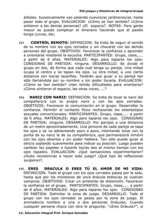 456 Juegos y Dinámicas de Integral Grupal
árboles. Sucesivamente van saliendo nuevos/as jardineros/as, hasta
pasar todo el grupo. EVALUACION: ¿Cómo se han sentido? ¿Cómo
sintieron a las demás personas? ¿El espacio?. NOTAS: Para gente
mayor se puede complicar el itinerario haciendo que el pasillo
tenga curvas, etc.
113. CONTROL REMOTO: DEFINICION: Se trata de seguir el sonido
de tu nombre con los ojos cerrados y sin chocarte con las demás
personas del grupo. OBJETIVOS: Favorecer la confianza y aprender
a orientarse mediante la escucha. PARTICIPANTES: Grupo, clase,....
a partir de 8 años. MATERIALES: Algo para taparse los ojos.
CONSIGNAS DE PARTIDA: ninguna. DESARROLLO: Se divide el
grupo en dos, de forma que cada cual tenga su pareja. Una mitad
ocupa el centro y se tapan los ojos. La otra mitad, a una cierta
distancia son los/as lazarillos. Tendrán que guiar a su pareja tan
sólo llamándola por su nombre y sin poder tocarla. EVALUACION:
¿Cómo se han sentido? ¿Han tenido dificultades para orientarse?
¿Cómo sintieron el espacio, las otras voces, ...?
114. NARIZ CON NARIZ: DEFINICION: Se trata de tocar la nariz del
compañero/a con tu propia nariz y con los ojos cerrados.
OBJETIVOS: Favorecer la comunicación en el grupo. Desarrollar la
confianza. Permitir el contacto físico rechazando los estereotipos
sexuales convencionales. PARTICIPANTES: Grupo, clase,.... a partir
de 6 años. MATERIALES: Algo para taparse los ojos. CONSIGNAS
DE PARTIDA: ninguna. DESARROLLO: Por parejas a una distancia
de un metro aproximadamente. Una persona de cada pareja se tapa
los ojos y se va adelantando poco a poco, intentando tocar con la
punta de su nariz la de su compañero/a, que permanecerá inmóvil
con los ojos abiertos y sin poder hablara. Tan sólo puede guiar al
otro/a soplando suavemente para indicar su posición. Luego pueden
cambiar los papeles o hacerlo los/as dos al mismo tiempo con los
ojos tapados. EVALUACION: ¿Qué sensaciones experimentaron?
¿Hubo resistencias a hacer este juego? ¿Qué tipo de reflexiones
surgieron?.
115. ERES DRACULA O ERES TÚ EL AMOR DE MI VIDA:
DEFINICION: Todo el grupo con los ojos cerrados pasea por la sala,
hasta que por los mordiscos de un/a drácula todos/as se vuelvan
vampiros. OBJETIVOS: Crear un ambiente de distensión. Favorecer
la confianza en el grupo. PARTICIPANTES: Grupo, clase,.... a partir
de 8 años. MATERIALES: Algo para taparse los ojos. CONSIGNAS
DE PARTIDA: Delimitar la zona de juego. DESARROLLO: Todo el
grupo con los ojos cerrados se pasea por la zona de juego. El
animador/a nombra a una o dos personas Dráculas. Cuando
cualquier persona choca con otra le pregunta: “¿Eres Drácula?”; si
Lic. Educación Integral Prof. Enrique González
 